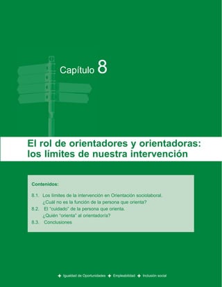 Capítulo              8


El rol de orientadores y orientadoras:
los límites de nuestra intervención

Contenidos:

8.1. Los límites de la intervención en Orientación sociolaboral.
     ¿Cuál no es la función de la persona que orienta?
8.2. El “cuidado” de la persona que orienta.
     ¿Quién “orienta” al orientador/a?
8.3. Conclusiones




            +   Igualdad de Oportunidades   +   Empleabilidad   +   Inclusión social
 