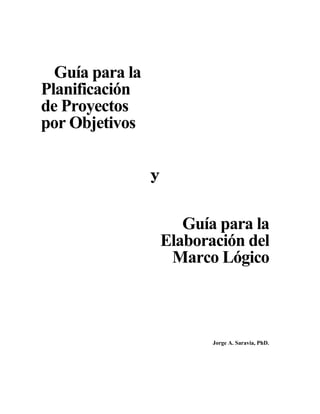 Guía para la
Planificación
de Proyectos
por Objetivos
Guía para la
Elaboración del
Marco Lógico
Jorge A. Saravia, PhD.
 