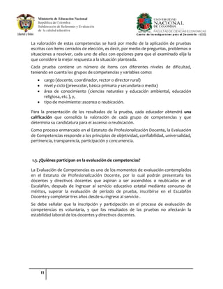 11
La valoración de estas competencias se hará por medio de la aplicación de pruebas
escritas con ítems cerrados de elección, es decir, por medio de preguntas, problemas o
situaciones a resolver, cada uno de ellos con opciones para que el examinado elija la
que considere la mejor respuesta a la situación planteada.
Cada prueba contiene un número de ítems con diferentes niveles de dificultad,
teniendo en cuenta los grupos de competencias y variables como:
cargo (docente, coordinador, rector o director rural)
nivel y ciclo (preescolar, básica primaria y secundaria o media)
área de conocimiento (ciencias naturales y educación ambiental, educación
religiosa, etc.), y,
tipo de movimiento: ascenso o reubicación.
Para la presentación de los resultados de la prueba, cada educador obtendrá una
calificación que consolida la valoración de cada grupo de competencias y que
determina su candidatura para el ascenso o reubicación.
Como proceso enmarcado en el Estatuto de Profesionalización Docente, la Evaluación
de Competencias responde a los principios de objetividad, confiabilidad, universalidad,
pertinencia, transparencia, participación y concurrencia.
1.3. ¿Quiénes participan en la evaluación de competencias?
La Evaluación de Competencias es uno de los momentos de evaluación contemplados
en el Estatuto de Profesionalización Docente, por lo cual podrán presentarla los
docentes y directivos docentes que aspiran a ser ascendidos o reubicados en el
Escalafón, después de ingresar al servicio educativo estatal mediante concurso de
méritos, superar la evaluación de período de prueba, inscribirse en el Escalafón
Docente y completar tres años desde su ingreso al servicio .
Se debe señalar que la inscripción y participación en el proceso de evaluación de
competencias es voluntaria, y que los resultados de las pruebas no afectarán la
estabilidad laboral de los docentes y directivos docentes.
 