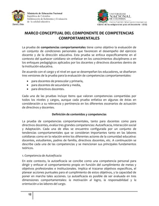 12
MARCO CONCEPTUAL DEL COMPONENTE DE COMPETENCIAS
COMPORTAMENTALES
La prueba de competencias comportamentales tiene como objetivo la evaluación de
un conjunto de condiciones personales que favorecen el desempeño del ejercicio
docente y de la dirección educativa. Esta prueba se enfoca específicamente en el
contexto del quehacer cotidiano sin enfatizar en los conocimientos disciplinares o en
los enfoques pedagógicos aplicados por los docentes y directivos docentes dentro de
la institución educativa.
De acuerdo con el cargo y el nivel en que se desempeñan los educadores, se diseñaron
tres versiones de la prueba para la evaluación de competencias comportamentales:
para docentes de preescolar y primaria,
para docentes de secundaria y media,
para directivos docentes.
Cada una de las pruebas incluye ítems que valoran competencias compartidas por
todos los niveles y cargos, aunque cada prueba enfatiza en algunas de éstas en
consideración a su relevancia y pertinencia en los diferentes escenarios de actuación
de directivos y docentes.
Definición de contenidos y competencias
La prueba de competencias comportamentales, tanto para docentes como para
directivos docentes, evalúa tres grandes competencias: Autoeficacia, Interacción social
y Adaptación. Cada una de ellas se encuentra configurada por un conjunto de
tendencias comportamentales que se consideran importantes tanto en las labores
cotidianas como en la relación entre los diferentes actores de la comunidad educativa:
docentes, estudiantes, padres de familia, directivos docentes, etc. A continuación se
describe cada una de las competencias y se mencionan sus principales fundamentos
teóricos.
1. Competencia de Autoeficacia
En este contexto, la autoeficacia se concibe como una competencia personal para
dirigir y enfocar el comportamiento propio en función del cumplimiento de metas y
objetivos profesionales e institucionales. Implica el trazarse objetivos específicos, el
planear acciones puntuales para el cumplimiento de estos objetivos, y la capacidad de
poner en marcha tales acciones. La autoeficacia es posible de ser evaluada en tres
dimensiones comportamentales: la motivación al logro, la responsabilidad y la
orientación a las labores del cargo.
 