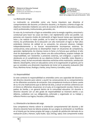 13
1.a. Motivación al logro
La motivación es entendida como una fuerza impulsora que dinamiza el
comportamiento del docente y el directivo docente, y le impulsa y orienta al logro de
objetivos misionales mediante una serie de acciones de diferente naturaleza (Leache,
2001): profesionales, institucionales, personales, etc.
En esta vía, la motivación al logro es entendida como la energía cognitiva, emocional y
conductual para hacer las cosas tan bien y tan rápidamente como sea posible. Las
personas con mayores niveles de motivación al logro buscan tareas que representen
retos y las realizan lo mejor posible, así la tarea no represente mayor interés; así
mismo, los profesionales de la educación con alta motivación al logro se fijan altos
estándares internos de calidad en su actuación, los procuran alcanzar, trabajan
independientemente y no buscan necesariamente recompensas externas. En
consecuencia, estas personas se desempeñan mejor en situaciones de competencia,
aprenden rápidamente, les interesa menos la fama y la fortuna que satisfacer el alto
nivel de desempeño que se fijan, tienen una alta autoconfianza, aceptan trabajos de
responsabilidad, son resistentes a presiones externas, son enérgicas y superan los
obstáculos en el cumplimiento de sus objetivos (Cohen y Swerdlik, 2000; Maestre y
Palmero, 2004). Se han encontrado relaciones estrechas entre motivación, satisfacción
laboral y desempeño, tanto en educadores como en la organización en general, por lo
que se considera una dimensión importante de incluir en la presente evaluación (Del
Pozo, Martínez-Aznar, Rodrigo y Varela, 2004; Parera y González, 2005).
1.b. Responsabilidad
En este contexto la responsabilidad es entendida como una capacidad del docente y
del directivo docente para valorar y asumir las consecuencias de su comportamiento
en los diferentes escenarios de actuación. Esta competencia involucra el darse cuenta
de su rol y las implicaciones que se derivan de éste, y actuar en estricta coherencia con
el mismo en diferentes situaciones: en el aula, en la organización escolar, frente a los
padres de familia, y en general dentro de la comunidad educativa. Un docente o
directivo docente con un alto grado de responsabilidad se mostrará atento a sus
deberes, cuidadoso con sus obligaciones, esforzado y organizado en su trabajo y
reflexivo frente a sus logros, fracasos y dificultades.
1.c. Orientación a las labores del cargo
Esta competencia intenta valorar la orientación comportamental del docente y del
directivo docente hacia las labores propias de sus cargos; la orientación se manifiesta
en el interés por las tareas propias del cargo y el grado de satisfacción derivado de su
realización (Cole y Hanson, 1978; Kuder, 1977; Strong, 1960). Este componente evalúa
 