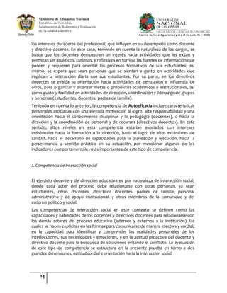 14
los intereses duraderos del profesional, que influyen en su desempeño como docente
y directivo docente. En este caso, teniendo en cuenta la naturaleza de los cargos, se
busca que los docentes demuestren un interés hacia actividades que les exijan y
permitan ser analíticos, curiosos, y reflexivos en torno a las fuentes de información que
poseen y requieren para orientar los procesos formativos de sus estudiantes; así
mismo, se espera que sean personas que se sientan a gusto en actividades que
implican la interacción diaria con sus estudiantes. Por su parte, en los directivos
docentes se evalúa su orientación hacia actividades de persuasión e influencia de
otros, para organizar y alcanzar metas o propósitos académicos e institucionales, así
como gusto y facilidad en actividades de dirección, coordinación y liderazgo de grupos
y personas (estudiantes, docentes, padres de familia).
Teniendo en cuenta lo anterior, la competencia de Autoeficacia incluye características
personales asociadas con una elevada motivación al logro, alta responsabilidad y una
orientación hacia el conocimiento disciplinar y la pedagogía (docentes), o hacia la
dirección y la coordinación de personal y de recursos (directivos docentes). En este
sentido, altos niveles en esta competencia estarían asociados con intereses
individuales hacia la formación o la dirección, hacia el logro de altos estándares de
calidad, hacia el desarrollo de capacidades para la planeación y ejecución, hacia la
perseverancia y sentido práctico en su actuación, por mencionar algunas de los
indicadores comportamentales más importantes de este tipo de competencia.
2. Competencia de Interacción social
El ejercicio docente y de dirección educativa es por naturaleza de interacción social,
donde cada actor del proceso debe relacionarse con otras personas, ya sean
estudiantes, otros docentes, directivos docentes, padres de familia, personal
administrativo y de apoyo institucional, y otros miembros de la comunidad y del
entorno político y social.
Las competencias de interacción social en este contexto se definen como las
capacidades y habilidades de los docentes y directivos docentes para relacionarse con
los demás actores del proceso educativo (internos y externos a la institución), las
cuales se hacen explícitas en las formas para comunicarse de manera efectiva y cordial,
en la capacidad para identificar y comprender las realidades personales de los
interlocutores, sus necesidades y emociones, y en la actitud proactiva del docente y
directivo docente para la búsqueda de soluciones evitando el conflicto. La evaluación
de este tipo de competencia se estructura en la presente prueba en torno a dos
grandes dimensiones, actitud cordial e orientación hacia la interacción social.
 