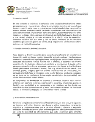 15
2.a. Actitud cordial
En este contexto, la cordialidad es concebida como una actitud relativamente estable
para aproximarse y mantener con calidez la comunicación con otras personas, lo cual
involucra tanto lo verbal como lo gestual; esta actitud afecta el nivel de comprensión e
identificación de las necesidades de los demás. Un docente o directivo docente cordial
actúa con amabilidad, sin prevención frente a los demás, buscando ser empático en las
relaciones sociales e interpersonales; en síntesis, la cordialidad es la puerta de entrada
a una natural, efectiva y oportuna comunicación y relación entre los docentes y
directivos docentes con sus pares y con los demás miembros de la comunidad
académica (estudiantes, padres de familia, etc.), e igualmente con los interlocutores
externos a la institución educativa.
2.b. Orientación hacia la interacción social
Todo docente y directivo docente ejerce su quehacer profesional en un entorno de
interacción social, por lo que requiere desarrollar actitudes, valores y habilidades que
orienten su conducta hacia logros personales, pedagógicos e institucionales, en la más
adecuada, satisfactoria y eficaz manera. Por lo anterior, el docente y el directivo
docente debe involucrarse estableciendo contacto y promoviendo la ayuda a otras
personas, actuando en forma persuasiva y generosa; este tipo de actitud implica un
interés permanente y un involucramiento directo y personal hacia los demás, sean
alumnos, padres, colegas y personal externo a la institución. En consecuencia, una
conducta orientada hacia la interacción social escolar demanda una buena percepción
de los otros, de sus conflictos y de sus propias características de personalidad, para
actuar adecuadamente en este ámbito.
La competencia de interacción de docentes y directivos docentes está asociada
entonces con apertura hacia las personas (otros docentes, estudiantes, padres de
familia), con sensibilidad a las necesidades y las realidades de los demás, con
adecuadas formas de comunicación y trato, con intereses al trabajo de interacción
social, a la orientación, al apoyo y a la formación de valores sociales.
3. Adaptación al ambiente escolar
La tercera competencia comportamental hace referencia, en este caso, a la capacidad
de docentes y directivos docentes para buscar y utilizar estrategias y herramientas
cognitivas y comportamentales que le permitan afrontar y ajustarse a exigencias
críticas en diferentes escenarios y con diferentes personas de la comunidad educativa,
así como la capacidad de afrontamiento que debe desarrollar para enfrentar
 