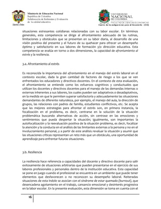 16
situaciones estresantes cotidianas relacionadas con su labor escolar. En términos
generales, esta competencia se dirige al afrontamiento adecuado de las rutinas,
limitaciones y obstáculos que se presentan en su labor diaria, al desarrollo de una
visión positiva del presente y el futuro de su quehacer para ofrecer un desempeño
óptimo y satisfactorio en sus labores de formación y/o dirección educativa. Esta
competencia se evalúa en torno a dos dimensiones, la capacidad de afrontamiento al
estrés y la resiliencia.
3.a. Afrontamiento al estrés
Es reconocida la importancia del afrontamiento en el manejo del estrés laboral en el
contexto escolar, dada la gran cantidad de factores de riesgo a los que se ven
enfrentados los educadores y directivos docentes. En el contexto de esta evaluación,
el afrontamiento se entiende como los esfuerzos cognitivos y conductuales que
utilizan los docentes y directivos docentes para el manejo de las demandas internas o
externas inherentes a sus labores, los cuales pueden ser adaptativos o desadaptativos,
en la medida en que le permiten superar satisfactoria y adecuadamente las situaciones
demandantes de diferente naturaleza, por ejemplo, el manejo del aula, la dirección de
grupos, las relaciones con padres de familia, estudiantes conflictivos, etc. Se acepta
que las mejores estrategias para afrontar el estrés son, en primera instancia, la
focalización en el problema, es decir, centrarse en la solución de la situación
problemática buscando alternativas de acción, sin centrase en las emociones y
sentimientos que pueda despertar la situación; igualmente, son importantes la
autofocalización y la reevaluación positiva de la situación problema, es decir, focalizar
la atención y la conducta en el análisis de las limitantes externas a la persona y no en el
involucramiento personal, y a partir de este análisis revaluar la situación y asumir que
las situaciones críticas representan un reto más que un obstáculo, una oportunidad de
aprendizaje para enfrentar futuras situaciones.
3.b. Resiliencia
La resiliencia hace referencia a capacidades del docente y directivo docente para salir
exitosamente de situaciones arbitrarias que pueden presentarse en el ejercicio de sus
labores profesionales y personales dentro de la institución educativa. Esta capacidad
se pone en juego cuando el profesional se encuentra en un ambiente que puede tener
elementos que desfavorecen o no reconocen su desempeño laboral. Reiteradas
situaciones de esta índole se asocian con el síndrome de estar quemado (burnout), que
desencadena agotamiento en el trabajo, cansancio emocional y desinterés progresiva
en la labor escolar. En la presente evaluación, esta dimensión se toma en cuenta con el
 