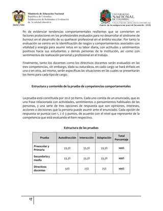 17
fin de evidenciar tendencias comportamentales resilientes que se convierten en
factores protectores en los profesionales evaluados para no desarrollar el síndrome de
burnout en el desarrollo de su quehacer profesional en el ámbito escolar. Por tanto la
evaluación se centra en la identificación de rasgos y comportamientos asociados con
vitalidad y energía para asumir retos en su labor diaria, con actitudes y sentimientos
positivos hacia sus estudiantes y demás personas de la institución, así como con
sentimientos de realización personal y profesional en el trabajo.
Finalmente, tanto los docentes como los directivos docentes serán evaluados en las
tres competencias, sin embargo, dada su naturaleza, en cada cargo se hará énfasis en
una o en otra, así mismo, serán específicas las situaciones en las cuales se presentarán
los ítems para cada tipo de cargo.
Estructura y contenido de la prueba de competencias comportamentales
La prueba está constituida por 20 ó 30 ítems. Cada uno consta de un enunciado, que es
una frase relacionada con actividades, sentimientos o pensamientos habituales de las
personas, y una serie de tres opciones de respuesta que son opiniones, intereses,
acciones o decisiones que la persona puede asumir ante el enunciado. Cada opción de
respuesta se puntúa con 1, 2 ó 3 puntos, de acuerdo con el nivel que represente de la
competencia que está evaluando el ítem respectivo.
Estructura de las pruebas
Prueba Autodirección Interacción Adaptación
Total
Porcentaje
Preescolar y
Primaria
33,3% 33,3% 33,3% 100%
Secundaria y
media
33,3% 33,3% 33,3% 100%
Directivos
docentes
50% 25% 25% 100%
 