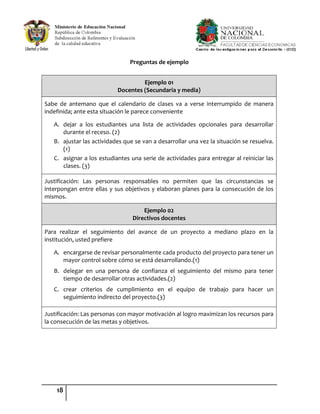18
Preguntas de ejemplo
Ejemplo 01
Docentes (Secundaria y media)
Sabe de antemano que el calendario de clases va a verse interrumpido de manera
indefinida; ante esta situación le parece conveniente
A. dejar a los estudiantes una lista de actividades opcionales para desarrollar
durante el receso. (2)
B. ajustar las actividades que se van a desarrollar una vez la situación se resuelva.
(1)
C. asignar a los estudiantes una serie de actividades para entregar al reiniciar las
clases. (3)
Justificación: Las personas responsables no permiten que las circunstancias se
interpongan entre ellas y sus objetivos y elaboran planes para la consecución de los
mismos.
Ejemplo 02
Directivos docentes
Para realizar el seguimiento del avance de un proyecto a mediano plazo en la
institución, usted prefiere
A. encargarse de revisar personalmente cada producto del proyecto para tener un
mayor control sobre cómo se está desarrollando.(1)
B. delegar en una persona de confianza el seguimiento del mismo para tener
tiempo de desarrollar otras actividades.(2)
C. crear criterios de cumplimiento en el equipo de trabajo para hacer un
seguimiento indirecto del proyecto.(3)
Justificación: Las personas con mayor motivación al logro maximizan los recursos para
la consecución de las metas y objetivos.
 