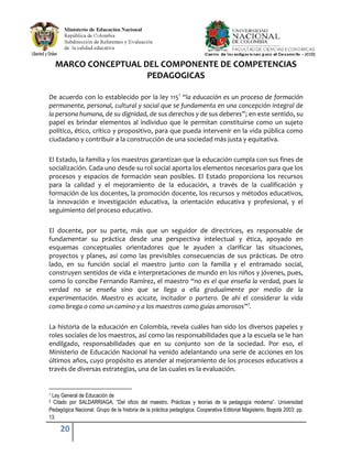 20
MARCO CONCEPTUAL DEL COMPONENTE DE COMPETENCIAS
PEDAGOGICAS
De acuerdo con lo establecido por la ley 1151
“la educación es un proceso de formación
permanente, personal, cultural y social que se fundamenta en una concepción integral de
la persona humana, de su dignidad, de sus derechos y de sus deberes”; en este sentido, su
papel es brindar elementos al individuo que le permitan constituirse como un sujeto
político, ético, crítico y propositivo, para que pueda intervenir en la vida pública como
ciudadano y contribuir a la construcción de una sociedad más justa y equitativa.
El Estado, la familia y los maestros garantizan que la educación cumpla con sus fines de
socialización. Cada uno desde su rol social aporta los elementos necesarios para que los
procesos y espacios de formación sean posibles. El Estado proporciona los recursos
para la calidad y el mejoramiento de la educación, a través de la cualificación y
formación de los docentes, la promoción docente, los recursos y métodos educativos,
la innovación e investigación educativa, la orientación educativa y profesional, y el
seguimiento del proceso educativo.
El docente, por su parte, más que un seguidor de directrices, es responsable de
fundamentar su práctica desde una perspectiva intelectual y ética, apoyado en
esquemas conceptuales orientadores que le ayuden a clarificar las situaciones,
proyectos y planes, así como las previsibles consecuencias de sus prácticas. De otro
lado, en su función social el maestro junto con la familia y el entramado social,
construyen sentidos de vida e interpretaciones de mundo en los niños y jóvenes, pues,
como lo concibe Fernando Ramírez, el maestro “no es el que enseña la verdad, pues la
verdad no se enseña sino que se llega a ella gradualmente por medio de la
experimentación. Maestro es acicate, incitador o partero. De ahí el considerar la vida
como brega o como un camino y a los maestros como guías amorosos”2
.
La historia de la educación en Colombia, revela cuáles han sido los diversos papeles y
roles sociales de los maestros, así como las responsabilidades que a la escuela se le han
endilgado, responsabilidades que en su conjunto son de la sociedad. Por eso, el
Ministerio de Educación Nacional ha venido adelantando una serie de acciones en los
últimos años, cuyo propósito es atender al mejoramiento de los procesos educativos a
través de diversas estrategias, una de las cuales es la evaluación.
1 Ley General de Educación de
2 Citado por SALDARRIAGA, “Del oficio del maestro. Prácticas y teorías de la pedagogía moderna”. Universidad
Pedagógica Nacional. Grupo de la historia de la práctica pedagógica. Cooperativa Editorial Magisterio, Bogotá 2003: pp.
13
 
