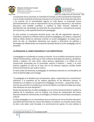 21
La evaluación de los docentes en Colombia ha tomado un direccionamiento importante
y se ha venido realizando de diversas maneras en el contexto de la institución educativa
y de acuerdo con la normatividad vigente en cada época. La evaluación busca
permanentemente no sólo el mejoramiento de los procesos educativos y del sistema
educativo, sino también contribuir a cualificar la labor docente mediante la
identificación de necesidades de desarrollo de conocimientos y competencias propias
de la docencia, y más específicamente de la pedagogía.
En esta ocasión, la evaluación docente busca, más allá del seguimiento riguroso y
sistemático, propiciar la reflexión sobre la práctica pedagógica, los saberes y supuestos
teóricos desde donde los docentes orientan su acción pedagógica. Se espera que a
partir de ella, se vislumbren elementos que ayuden a direccionar las políticas y
estrategias de calidad desde una evaluación pensada desde la acción pedagógica de los
docentes.
LA PEDAGOGÍA, EL SABER PEDAGÓGICO Y LAS COMPETENCIAS
La pedagogía es considerada un campo en tensión. Ya no se define únicamente como la
relación teoría-práctica, dado que en ella confluyen diversidad de prácticas, disciplinas,
teorías y saberes. Por esta razón, cobra diversos significados y se refleja en una
construcción atravesada por el acumulado cultural e histórico – social, y se hace
práctica cognitiva no sólo en el aula, sino en los diversos espacios sociales donde
transcurre la historia y por ende la cultura.
En este campo de tensiones, la pedagogía se constituye entonces en una disciplina, tal
como lo plantea Olga Lucia Zuluaga:
“La pedagogía es la disciplina que conceptualiza, aplica y experimenta los conocimientos
referentes a la enseñanza de los saberes específicos en las diferentes culturas. La
enseñanza es un objeto y un concepto de la Pedagogía, no el único… porque hay varios…
¡eso hay que aclararlo! La enseñanza es uno de los objetos y conceptos de saber que anuda
más relaciones con otras disciplinas”3
.
Desde esta perspectiva, el saber pedagógico no se centra exclusivamente en explicar la
práctica de la enseñanza, sino en explicar una forma de comprensión del hecho
educativo desde las interacciones, lo axiológico, lo histórico, el acumulado conceptual y
cultural.
El saber pedagógico es un conocimiento que se construye en torno al hecho educativo,
que define las formas de ser y hacer del maestro, en relación a su función social y ética;
es decir, este saber, está vinculado a la construcción de sujetos. En este sentido, la
3 En entrevista para Universia tv, el 11 de diciembre del 2007.
 
