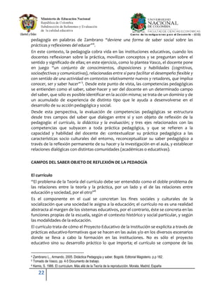 22
pedagogía en palabras de Zambrano “deviene una forma de saber social sobre las
prácticas y reflexiones del educar”4
.
En este contexto, la pedagogía cobra vida en las instituciones educativas, cuando los
docentes reflexionan sobre la práctica, movilizan conceptos y se preguntan sobre el
sentido y significado de ellas; en este ejercicio, como lo plantea Vasco, el docente pone
en juego “un conjunto de conocimientos, disposiciones y habilidades (cognitivas,
socioafectivas y comunicativas), relacionadas entre sí para facilitar el desempeño flexible y
con sentido de una actividad en contextos relativamente nuevos y retadores, que implica
conocer, ser y saber hacer” 5
. Desde este punto de vista, las competencias pedagógicas
se entienden como el saber, saber-hacer y ser del docente en un determinado campo
del saber, que sólo es posible identificar en la acción misma; se trata de un dominio y de
un acumulado de experiencia de distinto tipo que le ayuda a desenvolverse en el
desarrollo de su acción pedagógica y social.
Desde esta perspectiva, la evaluación de competencias pedagógicas se estructura
desde tres campos del saber que dialogan entre sí y son objeto de reflexión de la
pedagogía: el currículo, la didáctica y la evaluación; y tres ejes relacionados con las
competencias que subyacen a toda práctica pedagógica, y que se refieren a la
capacidad y habilidad del docente de: contextualizar su práctica pedagógica a las
características socio culturales del entorno, reconceptualizar su saber pedagógico a
través de la reflexión permanente de su hacer y la investigación en el aula, y establecer
relaciones dialógicas con distintas comunidades (académicas o educativas).
CAMPOS DEL SABER OBJETO DE REFLEXIÓN DE LA PEDAOGÍA
El currículo
“El problema de la Teoría del currículo debe ser entendido como el doble problema de
las relaciones entre la teoría y la práctica, por un lado y el de las relaciones entre
educación y sociedad, por el otro”6
Es el componente en el cual se concretan los fines sociales y culturales de la
socialización que una sociedad le asigna a la educación; el currículo no es una realidad
abstracta al margen de los sistemas educativos, por el contrario, éste se concreta en las
funciones propias de la escuela, según el contexto histórico y social particular, y según
las modalidades de la educación.
El currículo trata de cómo el Proyecto Educativo de la Institución se explicita a través de
prácticas educativo-formativas que se hacen en las aulas y/o en los diversos escenarios
donde se lleva a cabo la formación en las instituciones. No es sólo el proyecto
educativo sino su desarrollo práctico lo que importa; el currículo se compone de las
4 Zambrano L., Armando. 2005. Didáctica Pedagogía y saber. Bogotá. Editorial Magisterio. p.p 182.
5 Tomado de Vasco, pp. 4-5 Documento de trabajo.
6 Kemis, S. 1986. El currículum. Más allá de la Teoría de la reproducción. Morata. Madrid. España
 