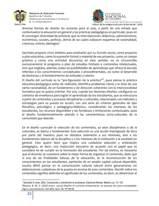 23
diversas formas de diseñar las acciones para el aula, a partir de una mirada que
contextualice la educación en general y las prácticas pedagógicas en particular, pues en
él convergen diversidad de prácticas que se interrelacionan: didácticas, administrativas,
económicas, sociales, políticas, detrás de las cuales subyacen esquemas de racionalidad,
creencias, valores, ideologías7
.
Sacristán propone cinco ámbitos para analizarlo: por su función social, como proyecto
o plan educativo, como la expresión formal y material de ese proyecto, como un campo
práctico y como una actividad discursiva; en este sentido, no se circunscribe
exclusivamente al programa o plan de estudios limitado a contenidos intelectuales,
sino que engloba, además, todas las posibilidades de aprendizaje que ofrece la escuela
referidas a los conocimientos conceptuales y procedimentales, así como al desarrollo
de destrezas y al fortalecimiento de actitudes y valores.
El diseño del currículo es la “pre-figuración de la práctica”8
, pues piensa la práctica
educativo-pedagógica antes de realizarla, identifica problemas claves y la dota de una
cierta racionalidad, de un fundamento y de dirección coherente con la intencionalidad
formativa que se quiera orientar. Por eso, cuando los docentes diseñan, configuran un
contexto de enseñanza para lograr el aprendizaje de los estudiantes, que se estructura
a partir de contenidos y procesos disciplinares y culturales, relacionados con métodos y
estrategias para su puesta en acción, con una serie de criterios generales de tipo
filosófico, psicológico y pedagógico-didáctico, considerando los intereses de los
estudiantes, los recursos disponibles y las fortalezas y limitaciones contextuales, pues
el diseño fundamentalmente atiende a las características socio-culturales de la
comunidad que atiende.
En el diseño curricular la selección de los contenidos, ya sean disciplinares o de la
culturales, es básica y fundamental. Esta selección es una acción impregnada de ética
por parte del maestro, pues no obedece solamente a sus intereses, sino a los
fundamentos básicos de la disciplina y a los intereses de la institución y la sociedad en
general. Esto quiere decir que implica una cuidadosa selección y ordenación
pedagógica, es decir, una traducción educativa de acuerdo con el papel que se
considera ha de cumplir en la formación del estudiante. Por tal motivo, es necesario
que el docente se cuestione sobre la mejor forma de organizar el contenido, dado que
si una de las finalidades básicas de la educación, es la reconstrucción de los
conocimientos en los estudiantes, partiendo de un amplio capital cultural disponible,
resulta difícil pensar en la comunicación cultural natural entre generaciones sin
elaboraciones cuidadosas de la puesta en escena de esos contenidos. Decidir sobre los
contenidos significa delimitar el significado de los contenidos, es decir, es determinar el
7 Sacristán G José. 2002. Comprender y transformar la enseñanza. Ediciones Morata. Madrid. p.p. 14, 142
8Álvarez, B. M. G. (2010 enero –junio) Diseñar el currículo Universitario: un proceso de suma complejidad.
Signo y pensamiento. Vol XXIX, Num 56. PP 68-85
 