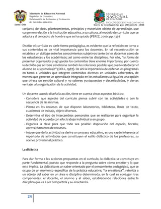 24
conjunto de ideas, planteamientos, principios y materiales objeto de aprendizaje, que
surgen en relación a la institución educativa, a su cultura, al modelo de currículo que se
adopta y al concepto de hombre que se ha optado (PÉREZ, 2000: pp. 139).
Diseñar el currículo es darle forma pedagógica, es evidente que la reflexión en torno a
sus contenidos es de vital importancia para los docentes. En tal reconstrucción se
establece un diálogo entre los conocimientos subjetivos tanto de los docentes como de
los estudiantes y los académicos; así como entre las disciplinas. Por ello, “la forma de
presentar organizados y agrupados los contenidos tiene enorme importancia, por cuanto
la decisión que se tome condiciona también las relaciones posibles que pueda establecer el
alumno en su aprendizaje” (COLL, 1987). De ahí la importancia de ordenar los programas
en torno a unidades que integren contenidos diversos en unidades coherentes, de
manera que generan un aprendizaje integrado en los estudiantes; al igual es una opción
que ofrece un sentido cultural y no saberes yuxtapuestos y desarticulados, y ciertas
ventajas a la organización de la actividad.
Un docente cuando diseña la acción, tiene en cuenta cinco aspectos básicos:
- Considera que aspecto del currículo piensa cubrir con las actividades o con la
secuencia de las mismas.
- Piensa en los recursos de que dispone: laboratorios, biblioteca, libros de texto,
cuadernos de trabajo, objeto diversos.
- Determina el tipo de intercambios personales que se realizaran para organizar la
actividad de acuerdo con ello: trabajo individual o en grupo.
- Organiza la clase para que todo sea posible: disposición del espacio, horario,
aprovechamiento de recursos.
- Intuye que de la actividad se deriva un proceso educativo, es una razón inherente al
repertorio de actividades que constituyen el estilo didáctico de los profesores, su
acervo profesional práctico.
La didáctica
Para dar forma a las acciones propuestas en el currículo, la didáctica se constituye en
parte fundamental, puesto que responde a la pregunta sobre cómo enseñar y lo que
esto implica. La didáctica es un saber orientado por el pensamiento pedagógico, que se
ocupa de un momento especifico de la práctica educativa; “la enseñanza”, referida a
un objeto del saber en un área o disciplina determinada, en la cual se conjugan tres
componentes: el docente, el alumno y el saber, estableciendo relaciones entre la
disciplina que va a ser compartida y su enseñanza.
 