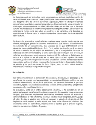 25
La didáctica puede ser entendida como un proceso que se inicia desde la creación de
unas situaciones estructuradas, con el propósito de construir conocimientos a partir de
una disciplina o área del saber en específico. Según Lucio, “tanto el saber (saber teórico)
como el saber hacer (saber práctico) son productos del conocimiento, uno y otro saber se
construyen permanentemente. El saber y el saber hacer son sociales. Son la herencia
cultural de una sociedad en construcción y reconstrucción permanentes9
. La educación es
entonces la forma como ese saber se construye y se transmite, y la didáctica se
constituye en la forma como el maestro materializa con acciones de dicha actividad
socio-cultural.
De lo anterior se concluye que el saber es enseñado y que enseñar implica, desde una
mirada pedagógica, pensar en acciones intencionadas que lleven a la construcción
intencionada de un conocimiento. Este proceso es lo que CHEVALLARD (1991)
denomina transposición didáctica, es decir, “…el trabajo que transforma de un objeto
de saber a enseñar en un objeto de enseñanza”; en la transposición didáctica se
establece relación entre el saber y la forma como éste se enseña; en este proceso, el
saber de la pedagogía es un componente fundamental. Sin embargo, la didáctica no se
reduce a la aplicación de técnicas, es un saber que incorpora aportes de otras
disciplinas, para hacer del ejercicio educativo un acto con sentido, donde el estudiante
sea partícipe y el maestro logre reconocer las formas particulares de concebir el objeto
de estudio y las particularidades de dicho objeto, pues, no es lo mismo enseñar
matemáticas, ciencias o cualquier otra disciplina.
La evaluación
Las transformaciones en la concepción de educación, de escuela, de pedagogía y de
enseñanza, de acuerdo con las necesidades y expectativas histórico-políticas de una
sociedad determinada, hacen de la evaluación, un elemento inherente al proceso
educativo, ligada a las prácticas educativas y sociales, en la cual se refleja y legitima la
concepción y los modelos existentes.
La evaluación, tanto en el ámbito social como educativo, se ha considerado -en un
primer esfuerzo de transformación o de reconstrucción del concepto- como un proceso
integral, que debe ser ampliamente participativo, inherente a todos los aspectos y
características de la vida cotidiana y escolar, a través del cual se aprecia, estima, juzga
el valor de algo o alguien, con el fin de conocer el estado de desarrollo de los
implicados en el proceso y poder tomar, con base en la información obtenida, las
decisiones sobre los correctivos, modificaciones y ajustes que el proceso sugiere,
respecto a unas metas globales deseadas.
9 LUCIO, 1994 pág. 48-49. En: aportes No. 41. Dimensión Educativa, Bogotá, pp 39- 56.
 