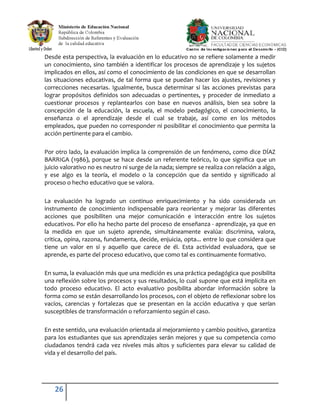 26
Desde esta perspectiva, la evaluación en lo educativo no se refiere solamente a medir
un conocimiento, sino también a identificar los procesos de aprendizaje y los sujetos
implicados en ellos, así como el conocimiento de las condiciones en que se desarrollan
las situaciones educativas, de tal forma que se puedan hacer los ajustes, revisiones y
correcciones necesarias. Igualmente, busca determinar si las acciones previstas para
lograr propósitos definidos son adecuadas o pertinentes, y proceder de inmediato a
cuestionar procesos y replantearlos con base en nuevos análisis, bien sea sobre la
concepción de la educación, la escuela, el modelo pedagógico, el conocimiento, la
enseñanza o el aprendizaje desde el cual se trabaje, así como en los métodos
empleados, que pueden no corresponder ni posibilitar el conocimiento que permita la
acción pertinente para el cambio.
Por otro lado, la evaluación implica la comprensión de un fenómeno, como dice DÍAZ
BARRIGA (1986), porque se hace desde un referente teórico, lo que significa que un
juicio valorativo no es neutro ni surge de la nada; siempre se realiza con relación a algo,
y ese algo es la teoría, el modelo o la concepción que da sentido y significado al
proceso o hecho educativo que se valora.
La evaluación ha logrado un continuo enriquecimiento y ha sido considerada un
instrumento de conocimiento indispensable para reorientar y mejorar las diferentes
acciones que posibiliten una mejor comunicación e interacción entre los sujetos
educativos. Por ello ha hecho parte del proceso de enseñanza - aprendizaje, ya que en
la medida en que un sujeto aprende, simultáneamente evalúa: discrimina, valora,
critica, opina, razona, fundamenta, decide, enjuicia, opta... entre lo que considera que
tiene un valor en sí y aquello que carece de él. Esta actividad evaluadora, que se
aprende, es parte del proceso educativo, que como tal es continuamente formativo.
En suma, la evaluación más que una medición es una práctica pedagógica que posibilita
una reflexión sobre los procesos y sus resultados, lo cual supone que está implícita en
todo proceso educativo. El acto evaluativo posibilita abordar información sobre la
forma como se están desarrollando los procesos, con el objeto de reflexionar sobre los
vacíos, carencias y fortalezas que se presentan en la acción educativa y que serían
susceptibles de transformación o reforzamiento según el caso.
En este sentido, una evaluación orientada al mejoramiento y cambio positivo, garantiza
para los estudiantes que sus aprendizajes serán mejores y que su competencia como
ciudadanos tendrá cada vez niveles más altos y suficientes para elevar su calidad de
vida y el desarrollo del país.
 