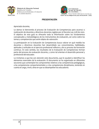 3
PRESENTACIÓN
Apreciado docente,
Le damos la bienvenida al proceso de Evaluación de Competencias para ascenso o
reubicación de docentes y directivos docentes regidos por el Decreto Ley 1278 de 2002.
El objetivo de esta guía es ofrecerle toda la información sobre los fundamentos
conceptuales y metodológicos de los instrumentos de evaluación, así como sobre los
temas y competencias que serán objeto de valoración.
La participación en la Evaluación de Competencias busca valorar en qué medida los
docentes y directivos docentes han desarrollado sus conocimientos, habilidades,
aptitudes y actitudes en el ejercicio profesional reflexivo y de su proceso de formación
continuo. En este sentido, los resultados de la Evaluación de Competencias forman
parte del proceso de evaluación docente, y como tal orientan el desarrollo personal y
profesional del educador.
Lo invitamos a que lea con atención este documento, que le ayudará a identificar los
elementos esenciales de la evaluación. El documento se ha organizado en diferentes
secciones que contemplan los componentes relativos a las competencias pedagógicas,
a las competencias comportamentales y a las competencias disciplinares, teniendo en
cuenta el cargo, nivel y área en que se desempeñan los educadores.
 