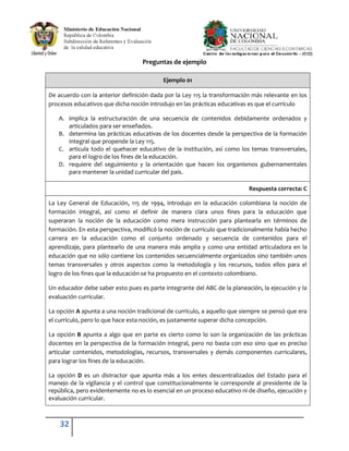 32
Preguntas de ejemplo
Ejemplo 01
De acuerdo con la anterior definición dada por la Ley 115 la transformación más relevante en los
procesos educativos que dicha noción introdujo en las prácticas educativas es que el currículo
A. implica la estructuración de una secuencia de contenidos debidamente ordenados y
articulados para ser enseñados.
B. determina las prácticas educativas de los docentes desde la perspectiva de la formación
integral que propende la Ley 115.
C. articula todo el quehacer educativo de la institución, así como los temas transversales,
para el logro de los fines de la educación.
D. requiere del seguimiento y la orientación que hacen los organismos gubernamentales
para mantener la unidad curricular del país.
Respuesta correcta: C
La Ley General de Educación, 115 de 1994, introdujo en la educación colombiana la noción de
formación integral, así como el definir de manera clara unos fines para la educación que
superaran la noción de la educación como mera instrucción para plantearla en términos de
formación. En esta perspectiva, modificó la noción de currículo que tradicionalmente había hecho
carrera en la educación como el conjunto ordenado y secuencia de contenidos para el
aprendizaje, para plantearlo de una manera más amplia y como una entidad articuladora en la
educación que no sólo contiene los contenidos secuencialmente organizados sino también unos
temas transversales y otros aspectos como la metodología y los recursos, todos ellos para el
logro de los fines que la educación se ha propuesto en el contexto colombiano.
Un educador debe saber esto pues es parte integrante del ABC de la planeación, la ejecución y la
evaluación curricular.
La opción A apunta a una noción tradicional de currículo, a aquello que siempre se pensó que era
el currículo, pero lo que hace esta noción, es justamente superar dicha concepción.
La opción B apunta a algo que en parte es cierto como lo son la organización de las prácticas
docentes en la perspectiva de la formación integral, pero no basta con eso sino que es preciso
articular contenidos, metodologías, recursos, transversales y demás componentes curriculares,
para lograr los fines de la educación.
La opción D es un distractor que apunta más a los entes descentralizados del Estado para el
manejo de la vigilancia y el control que constitucionalmente le corresponde al presidente de la
república, pero evidentemente no es lo esencial en un proceso educativo ni de diseño, ejecución y
evaluación curricular.
 