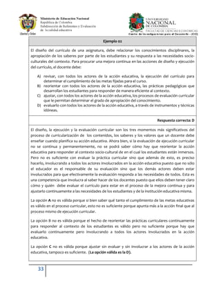 33
Ejemplo 02
El diseño del currículo de una asignatura, debe relacionar los conocimientos disciplinares, la
apropiación de los saberes por parte de los estudiantes y su respuesta a las necesidades socio-
culturales del contexto. Para procurar una mejora continua en las acciones de diseño y ejecución
del currículo, el docente debe:
A) revisar, con todos los actores de la acción educativa, la ejecución del currículo para
determinar el cumplimiento de las metas fijadas para el curso.
B) reorientar con todos los actores de la acción educativa, las prácticas pedagógicas que
desarrollan los estudiantes para responder de manera eficiente al contexto.
C) ajustar, con todos los actores de la acción educativa, los procesos de evaluación curricular
que le permitan determinar el grado de apropiación del conocimiento.
D) evaluarlo con todos los actores de la acción educativa, a través de instrumentos y técnicas
idóneas.
Respuesta correcta: D
El diseño, la ejecución y la evaluación curricular son los tres momentos más significativos del
proceso de curricularización de los contenidos, los saberes y los valores que un docente debe
enseñar cuando planifica su acción educativa. Ahora bien, si la evaluación de ejecución curricular
no se continua y permanentemente, no se podrá saber cómo hay que reorientar la acción
educativa para responder al contexto socio-cultural de en el cual los estudiantes están inmersos.
Pero no es suficiente con evaluar la práctica curricular sino que además de esto, es preciso
hacerlo, involucrando a todos los actores involucrados en la acción educativa puesto que no sólo
el educador es el responsable de su evaluación sino que los demás actores deben estar
involucrados para que efectivamente la evaluación responda a las necesidades de todos. Esta es
una competencia que involucra al saber hacer de los docentes puesto que ellos deben tener claro
cómo y quién debe evaluar el currículo para estar en el proceso de la mejora continua y para
ajustarlo continuamente a las necesidades de los estudiantes y de la institución educativa misma.
La opción A no es válida porque si bien saber qué tanto el cumplimiento de las metas educativas
es válido en el proceso curricular, esto no es suficiente porque apunta más a la acción final que al
proceso mismo de ejecución curricular.
La opción B no es válida porque el hecho de reorientar las prácticas curriculares continuamente
para responder al contexto de los estudiantes es válido pero no suficiente porque hay que
evaluarlo continuamente pero involucrando a todos los actores involucrados en la acción
educativa.
La opción C no es válida porque ajustar sin evaluar y sin involucrar a los actores de la acción
educativa, tampoco es suficiente. (La opción válida es la D).
 