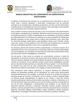 34
MARCO CONCEPTUAL DEL COMPONENTE DE COMPETENCIAS
DISCIPLINARES
El objetivo fundamental del quehacer de un profesional de la educación es que los
niños, niñas y jóvenes adquieran y desarrollen competencias que les permitan
participar en la sociedad como ciudadanos productivos, así como convivir democrática
y pacíficamente. Es indudable que uno de los aspectos clave para lograr este propósito
es el conocimiento de un docente o directivo docente.
Hay un amplio consenso acerca de que este es uno de los factores más determinantes
en los logros y resultados de un educador. Diferentes autores reconocen que para que
un docente promueva y facilite el aprendizaje de sus estudiantes, la primera cualidad
que debe demostrar es el dominio y la maestría en su área o disciplina de trabajo (por
ejemplo, Alvarado y La Voy, 2006; Larsen y Calfee, 2005; Pecheone y cols., 2005; Ping-
Yu, 2005; Rike & Sharp, 2008; Adama, 2004; Kiriakides y Muijs, 2005; York-Barr y Duke,
2004; Yost, 2006). En otras palabras, entre más fuerte sea el dominio que un docente
tiene de su disciplina específica, mayor será su capacidad de enseñarla.
No obstante, además del dominio temático especializado, un docente requiere de la
capacidad de llevar esos conocimientos a situaciones reales de enseñanza-aprendizaje
con sus estudiantes, lo cual implica una alta dosis de creatividad y pensamiento crítico,
para desarrollar prácticas pedagógicas y evaluativas.
De otra parte, si bien existe un conjunto de conocimientos comunes a todos los
educadores, es necesario reconocer que buena parte de los saberes de un docente o
directivo docente responde a las particularidades del ámbito de desempeño en el que
cumple sus funciones. Así por ejemplo, aunque existen bases pedagógicas comunes
para un docente de básica primaria, un docente de física en grado 11 o un coordinador,
es evidente que cada uno de estos profesionales enfrenta situaciones educativas
diferentes que deben ser abordadas con un bagaje conceptual determinado.
Para caracterizar estos saberes específicos, se requiere identificar los diferentes
ámbitos de desempeño posibles de los educadores, los cuales están determinados
fundamentalmente por tres variables. La primera de estas es la variable de cargo (un
educador puede ser docente, coordinador, rector o director rural); en segundo lugar,
un docente puede desempeñarse en alguno de los niveles y ciclos del servicio
educativo (preescolar, básica primaria, básica secundaria o media); y finalmente, en el
ciclo de educación básica secundaria y en el nivel de media un docente se especializa en
una de las áreas obligatorias y fundamentales que establece la Ley General de
Educación (Ciencias naturales y educación ambiental, Ciencias sociales, Educación
artística y cultural, Educación ética y en valores humanos, Educación física, recreación y
deportes, Educación religiosa, Humanidades, lengua castellana e idioma extranjero,
Matemáticas, Tecnología e informática, Ciencias económicas y políticas, Filosofía).
 