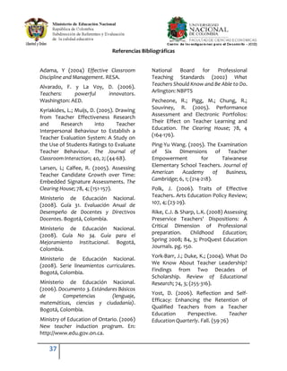 37
Referencias Bibliográficas
Adama, Y (2004) Effective Classroom
Discipline and Management. RESA.
Alvarado, F. y La Voy, D. (2006).
Teachers: powerful innovators.
Washington: AED.
Kyriakides, L.; Muijs, D. (2005). Drawing
from Teacher Effectiveness Research
and Research into Teacher
Interpersonal Behaviour to Establish a
Teacher Evaluation System: A Study on
the Use of Students Ratings to Evaluate
Teacher Behaviour. The Journal of
Classroom Interaction; 40, 2; (44-68).
Larsen, L; Calfee, R. (2005). Assessing
Teacher Candidate Growth over Time:
Embedded Signature Assessments. The
Clearing House; 78, 4; (151-157).
Ministerio de Educación Nacional.
(2008). Guía 31. Evaluación Anual de
Desempeño de Docentes y Directivos
Docentes. Bogotá, Colombia.
Ministerio de Educación Nacional.
(2008). Guía No 34. Guía para el
Mejoramiento Institucional. Bogotá,
Colombia.
Ministerio de Educación Nacional.
(2008). Serie lineamientos curriculares.
Bogotá, Colombia.
Ministerio de Educación Nacional.
(2006). Documento 3. Estándares Básicos
de Competencias (lenguaje,
matemáticas, ciencias y ciudadanía).
Bogotá, Colombia.
Ministry of Education of Ontario. (2006)
New teacher induction program. En:
http://www.edu.gov.on.ca.
National Board for Professional
Teaching Standards (2002) What
Teachers Should Know and Be Able to Do.
Arlington: NBPTS
Pecheone, R.; Pigg, M.; Chung, R.;
Souviney, R. (2005). Performance
Assessment and Electronic Portfolios:
Their Effect on Teacher Learning and
Education. The Clearing House; 78, 4
(164-176).
Ping-Yu Wang. (2005). The Examination
of Six Dimensions of Teacher
Empowerment for Taiwanese
Elementary School Teachers. Journal of
American Academy of Business,
Cambridge; 6, 1; (214-218).
Polk, J. (2006). Traits of Effective
Teachers. Arts Education Policy Review;
107, 4; (23-29).
Rike, C.J. & Sharp, L.K. (2008) Assessing
Preservice Teachers' Dispositions: A
Critical Dimension of Professional
preparation. Childhood Education;
Spring 2008; 84, 3; ProQuest Education
Journals. pg. 150.
York-Barr, J.; Duke, K.; (2004). What Do
We Know About Teacher Leadership?
Findings from Two Decades of
Scholarship. Review of Educational
Research; 74, 3; (255-316).
Yost, D. (2006). Reflection and Self-
Efficacy: Enhancing the Retention of
Qualified Teachers from a Teacher
Education Perspective. Teacher
Education Quarterly. Fall. (59-76)
 