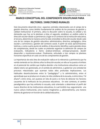 38
MARCO CONCEPTUAL DEL COMPONENTE DISCIPLINAR PARA
RECTORES / DIRECTORES RURALES
Este documento desarrolla cinco aspectos centrales relacionados con el campo de la
gestión directiva, como ámbito fundamental de análisis de los procesos de gestión y
calidad institucional. El primero, ubica la discusión sobre la escuela, la calidad y las
demandas que hoy se le plantean a ésta; el segundo, establece un análisis sobre la
dirección escolar desde su pertinencia y lugar en el contexto de la institución educativa;
el tercero, determina la manera como ha sido entendida la dirección escolar desde cada
uno de los campos de gestión educativa: administrativa, directiva, pedagógica, clima
escolar y convivencia y gestión del contexto social. A partir de estas aproximaciones
teóricas, y como cuarto punto de análisis, el documento identifica cuatro grandes áreas
de competencias, desde las cuales se pretende organizar la definición de campos de
evaluación, indicadores e ítems: analizar-sintetizar; anticipar-proyectar, decidir
desarrollar y monitorear-evaluar. Finalmente, articulado a tres campos se planteas
funciones específicas en cada uno de los componentes de gestión.
La importancia de esta área de evaluación radica en la relevancia y pertinencia que ha
venido teniendo en los últimos años la dirección escolar; en ella se ha puesto el énfasis
en el potencial de cambio que implica abordar a las instituciones educativas como un
objeto total a ser gestionado, en el sentido de administrar, o gobernar una variedad de
procesos relacionados que acarrean todos ellos profundas implicaciones. Las
habituales desarticulaciones entre lo “pedagógico” y lo administrativo, entre el
aprendizaje que se produce en el aula y la vida cotidiana de la escuela, o entre ésta y “el
afuera”, entre otras, son puestas en tela de juicio a la hora de detectar los factores
causantes de la ineficacia de los procesos educativos. En este contexto, el cambio
paradigmático que hoy enfrenta la escuela, está orientado a determinar el perfil del
nuevo directivo de las instituciones educativas, lo cual incidirá muy seguramente una
nueva cultura institucional, unos nuevos imaginarios y, adicionalmente, una manera
distinta de gestionar en función de la calidad educativa.
 