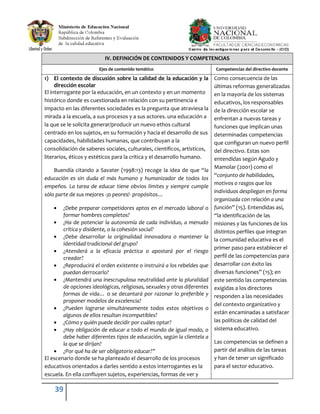 39
IV. DEFINICIÓN DE CONTENIDOS Y COMPETENCIAS
Ejes de contenido temático Competencias del directivo docente
1) El contexto de discusión sobre la calidad de la educación y la
dirección escolar
El interrogante por la educación, en un contexto y en un momento
histórico donde es cuestionada en relación con su pertinencia e
impacto en las diferentes sociedades es la pregunta que atraviesa la
mirada a la escuela, a sus procesos y a sus actores. una educación a
la que se le solicita generar/producir un nuevo ethos cultural
centrado en los sujetos, en su formación y hacia el desarrollo de sus
capacidades, habilidades humanas, que contribuyan a la
consolidación de saberes sociales, culturales, científicos, artísticos,
literarios, éticos y estéticos para la crítica y el desarrollo humano.
Buendía citando a Savater (1998:13) recoge la idea de que “la
educación es sin duda el más humano y humanizador de todos los
empeños. La tarea de educar tiene obvios límites y siempre cumple
sólo parte de sus mejores -¡o peores!- propósitos…
¿Debe preparar competidores aptos en el mercado laboral o
formar hombres completos?
¿Ha de potenciar la autonomía de cada individuo, a menudo
crítica y disidente, o la cohesión social?
¿Debe desarrollar la originalidad innovadora o mantener la
identidad tradicional del grupo?
¿Atenderá a la eficacia práctica o apostará por el riesgo
creador?
¿Reproducirá el orden existente o instruirá a los rebeldes que
puedan derrocarlo?
¿Mantendrá una inescrupulosa neutralidad ante la pluralidad
de opciones ideológicas, religiosas, sexuales y otras diferentes
formas de vida… o se decantará por razonar lo preferible y
proponer modelos de excelencia?
¿Pueden lograrse simultáneamente todos estos objetivos o
algunos de ellos resultan incompatibles?
¿Cómo y quién puede decidir por cuáles optar?
¿Hay obligación de educar a todo el mundo de igual modo, o
debe haber diferentes tipos de educación, según la clientela a
la que se dirijan?
¿Por qué ha de ser obligatorio educar?”
El escenario donde se ha planteado el desarrollo de los procesos
educativos orientados a darles sentido a estos interrogantes es la
escuela. En ella confluyen sujetos, experiencias, formas de ver y
Como consecuencia de las
últimas reformas generalizadas
en la mayoría de los sistemas
educativos, los responsables
de la dirección escolar se
enfrentan a nuevas tareas y
funciones que implican unas
determinadas competencias
que configuran un nuevo perfil
del directivo. Estas son
entendidas según Agudo y
Mamolar (2001) como el
“conjunto de habilidades,
motivos o rasgos que los
individuos despliegan en forma
organizada con relación a una
función” (15). Entendidas así,
“la identificación de las
misiones y las funciones de los
distintos perfiles que integran
la comunidad educativa es el
primer paso para establecer el
perfil de las competencias para
desarrollar con éxito las
diversas funciones” (15); en
este sentido las competencias
exigidas a los directores
responden a las necesidades
del contexto organizativo y
están encaminadas a satisfacer
las políticas de calidad del
sistema educativo.
Las competencias se definen a
partir del análisis de las tareas
y han de tener un significado
para el sector educativo.
 