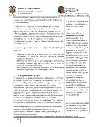 40
pensar lo educativo. La escuela, hoy denominada organización
escolar es un escenario de encuentro, de formación, de desarrollo
individual y colectivo.
La mirada sobre la organización escolar y la gestión ponen de
manifiesto la necesidad analizar a qué estamos llamando
organización escolar, cuáles son sus procesos, quiénes son sus
actores, qué papel juegan a su interior y qué tipo de resultados está
generando. Pensar la escuela como organización escolar, supone la
definición de una serie de procesos, que considerados
intencionalmente desde el Proyecto Educativo de la Institución dan
viabilidad al mismo.
Abordar la organización escolar como objeto de reflexión implica
entonces:
- Reconocer su sentido y la forma particular como ha sido
comprendida, a partir de enfoques, teorías y maneras
particulares de operar.
- Identificar los campos y los procesos propios de la misma,
intentando establecer articulaciones entre unos y otros, en
función de su proyecto educativo.
- Comprender los desarrollos que a su interior se dan y la manera
como son resignificados por los actores educativos.
2) Las imágenes sobre la escuela:
La pregunta sobre la escuela o la organización escolar se centra en
su pertinencia social en el contexto actual. Concebirla como un
“microcosmos”10
, donde confluyen de manera permanente sujetos,
experiencias, saberes, le imprime el carácter de compleja,
indeterminada y por tanto, con diversidad de características que
varían de acuerdo al contexto específico donde se la ubique. Tyler
(1996:13) señala que “…la escuela es una institución de cuya
historia no son conscientes la mayoría de sus miembros, un pasado
que modela, media y limita constantemente en el ámbito
interactivo…”. Desde una perspectiva sociológica, Tyler (1997:17),
da cuenta de distintas maneras como ha sido asumida la escuela.
Una primera tendencia, la ubica como una “entidad racionalmente
articulada, con afinidades respecto a otras instituciones
“procesadoras de personas”. En este sentido, se le atribuye a la
En la literatura analizada, este
conjunto de competencias se
puede asociar en varios
grupos:
1. Las relacionadas con el
conocimiento del sistema
educativo: propias de la
gestión educativa en general
(relacionadas con procesos de
enseñanza – aprendizaje). La
comprensión del sistema, le da
la posibilidad de articular su
propuesta educativa, con las
demandas del contexto tanto
social como político, así como
reorientar sus acciones desde
una comprensión clara de lo
que la política educativa le
demanda a la institución en
particular y a la educación en
general. Pozner afirma que es
necesario: “Conocer la
especificidad del sector
educativo para evaluar la
pertinencia de las propuestas
construidas desde lógicas
provenientes de otras áreas de
la administración pública o de
otros sectores diferentes al
educativo” (p.43).
Las competencias relacionadas
con el sistema educativo se
convierten en uno de los ejes
transversales de la gestión en
10 Término empleado por Santos, en el documento “Entre Bastidores: el lado oscuro de la organización escolar”.
 