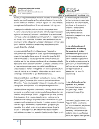41
escuela, la responsabilidad del modelar al sujeto, de definir qué es
aquello que puede y debe ser formado en el sujeto. Por tanto, la
escuela podría ser entendida como un espacio con características
homogéneas, independiente de los sujetos que a ella ingresan.
Una segunda tendencia, indica que la es cuela puede verse
“…como un escenario que reproduce las estructuras formales de la
organización laboral, socializando a los alumnos de acuerdo con el
<currículo oculto> de la obediencia institucional”. Se responsabiliza
a la escuela de la formación de sujetos para la reproducción del
sistema, en tanto, esto genera una aparente relación entre el sujeto
que la sociedad pretende que se forme y la respuesta que la
escuela da a dicha solicitud.
La tercera, según Tyler (1997:17) asume que “la escuela se
transformará por analogía en un teatro cuya infinidad de episodios
proporciona una abundante fuente de elementos para el análisis
textual minucioso. La escuela aparece más como un constructo
nebuloso que hay que abordar mediante indeterminadas y múltiples
definiciones de los actores localizados”. Es en este contexto, donde
se caracteriza como escenario complejo, imposible de ser
caracterizado de manera homogénea, con tiene su propia cultura
capaz de insertarse en contextos más amplios, según la manera
como logra reinterpretar lo que de ella se demanda.
Esta complejidad, de acuerdo con Santos Guerra citando a Charles
Handy (1994:58) hace que deba asumirse que cada escuela es
diferente… “cada escuela es diferente de otra escuela, y las escuelas,
como grupos, son diferentes de otros tipos de organizaciones”.
De lo anterior se desprende un elemento central para caracterizar a
la escuela: la enseñanza y en consecuencia, lo que ella produce en
términos de aprendizaje. Álvarez (2003) señala, que en el proceso
de instauración de la escuela, tres elementos confluyeron: la
presencia del maestro; la propuesta curricular intencionada; y un
contexto que la veía como pertinente. Es en esta perspectiva, se da
valor a la figura del maestro, al conocimiento que posee y su
capacidad de producir en los otros la respuesta que desde la
escuela se está esperando. En este sentido, la escuela como
institución se centra en tres aspectos fundamentales (Tyler: 19-20)
la institución y se constituyen
en herramientas profesionales
específicas del campo laboral,
en el cual se desempeña el
director y establecen la
diferencia frente a las
competencias básicas
necesarias para gestionar otras
organizaciones.
2. Las relacionadas con el
conocimiento de técnicas y
herramientas de gestión y
administración: propias de la
acción educativa y común a
otros sectores ocupacionales
(se articulan procesos como la
planeación, la implementación
de los procesos, la promoción
de la participación, la
evaluación y la toma de
decisiones).
3. Las relacionadas con las
aptitudes de la persona:
propias de la persona que
ocupa el cargo o de la
organización que dirige.
Tiramonti (1999) propone que
“a partir de las condiciones
socio-institucionales, es posible
definir los conocimientos o
saberes y competencias que
deberán poseer aquellos que
estén encargados de la gestión
 