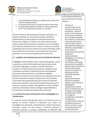42
1. Las propiedades formales de su organización, aún las más
mínimas y preburocráticas.
2. El carácter central cara a cara para la práctica instructiva.
3. Su especificidad espacial y temporal: cada escuela suele
tener “una localización concreta y un nombre”.
De esta manera ha sido reconocida la escuela, centrada en una
población definida; con una estructura política claramente
determinada, en la que se generan numerosos procesos de
interacción; configura a su interior una red de relaciones entre
sujetos, relaciones que varían de un contexto a otro; se impregna
de un ideal de constitución de un nosotros, es decir, de un sentido
compartido sobre lo qué es y debe ser la escuela; finalmente, todos
estos elementos la convierten en un escenario con una cultura
particular y con un proceso de gestión que la caracteriza.
3) La gestión como elemento que entra a la institución educativa
La Gestión ha sido entendida como la capacidad de generar y poner
a operar las condiciones favorables para que el proyecto de la
institución tenga lugar y se realice. La Gestión Directiva se
encuentra en cabeza de personas, proyectos y organismos que
contribuyen a orientar la institución educativa hacia objetivos
propuestos intencionalmente, con sentido de viabilidad,
pertinencia y relevancia. Así, los directivos, los órganos de dirección
escolar y el proyecto educativo institucional son los principales
instrumentos de la gestión directiva para orientar la institución
hacia metas explícitas, tomar decisiones pertinentes para que los
recursos y procesos se dirijan a ellas, generar un clima de trabajo
colectivo y participativo donde se delegan responsabilidades y
compromisos a las distintas instancias de la institución.
3.1. La dirección escolar: movilizaciones entre lo pedagógico y lo
administrativo
La dirección escolar tiene grandes retos en el contexto actual, se
plantea en primera instancia la importancia que rompa con
paradigmas aún existentes, caracterizado por niveles de jerarquía,
autoridad y poder. De esta manera, la dirección apuntaría a
promover procesos y acciones conducentes al desarrollo del
de los Sistemas Educativos”
(p.42) entre estas se pueden
destacar:
- Presenta el
reconocimiento de las
fortalezas de todos los
estamentos desde las
cuales se han de plantear
los proyectos educativos
que convergen alrededor
de la misión y la visión de la
institución; por tanto el
directivo debe “tener la
capacidad de identificar las
diferentes peculiaridades
de los actores o
instituciones para construir
propuestas
organizacionales y
pedagógicas con relación a
sus especificidades,
necesidades y demandas,
promoviendo una gestión
flexible capaz de atender la
diferencia para poder
aportar a la equidad. La
adquisición de esta
capacidad resulta de
relacionar
significativamente los
datos de la realidad y
adaptar a ellos soluciones
pedagógicas y
organizativas, evitando
forzar la realidad para que
se adapte a tecnologías
pre-elaboradas” (p.44).
- Se recogen las
competencias enfocadas a
la indagación y
cuestionamiento crítico de
las políticas educativas
frente a los fines y metas
de la institución; en tal
sentido debe estar
 