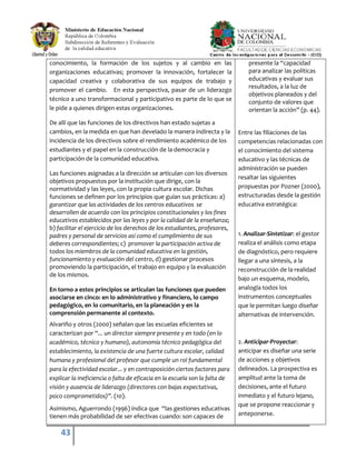 43
conocimiento, la formación de los sujetos y al cambio en las
organizaciones educativas; promover la innovación, fortalecer la
capacidad creativa y colaborativa de sus equipos de trabajo y
promover el cambio. En esta perspectiva, pasar de un liderazgo
técnico a uno transformacional y participativo es parte de lo que se
le pide a quienes dirigen estas organizaciones.
De allí que las funciones de los directivos han estado sujetas a
cambios, en la medida en que han develado la manera indirecta y la
incidencia de los directivos sobre el rendimiento académico de los
estudiantes y el papel en la construcción de la democracia y
participación de la comunidad educativa.
Las funciones asignadas a la dirección se articulan con los diversos
objetivos propuestos por la institución que dirige, con la
normatividad y las leyes, con la propia cultura escolar. Dichas
funciones se definen por los principios que guían sus prácticas: a)
garantizar que las actividades de los centros educativos se
desarrollen de acuerdo con los principios constitucionales y los fines
educativos establecidos por las leyes y por la calidad de la enseñanza;
b) facilitar el ejercicio de los derechos de los estudiantes, profesores,
padres y personal de servicios así como el cumplimiento de sus
deberes correspondientes; c) promover la participación activa de
todos los miembros de la comunidad educativa en la gestión,
funcionamiento y evaluación del centro, d) gestionar procesos
promoviendo la participación, el trabajo en equipo y la evaluación
de los mismos.
En torno a estos principios se articulan las funciones que pueden
asociarse en cinco: en lo administrativo y financiero, lo campo
pedagógico, en lo comunitario, en la planeación y en la
comprensión permanente al contexto.
Alvariño y otros (2000) señalan que las escuelas eficientes se
caracterizan por “... un director siempre presente y en todo (en lo
académico, técnico y humano), autonomía técnico pedagógica del
establecimiento, la existencia de una fuerte cultura escolar, calidad
humana y profesional del profesor que cumple un rol fundamental
para la efectividad escolar... y en contraposición ciertos factores para
explicar la ineficiencia o falta de eficacia en la escuela son la falta de
visión y ausencia de liderazgo (directores con bajas expectativas,
poco comprometidos)”. (10).
Asimismo, Aguerrondo (1996) indica que “las gestiones educativas
tienen más probabilidad de ser efectivas cuando: son capaces de
presente la “capacidad
para analizar las políticas
educativas y evaluar sus
resultados, a la luz de
objetivos planeados y del
conjunto de valores que
orientan la acción” (p. 44).
Entre las filiaciones de las
competencias relacionadas con
el conocimiento del sistema
educativo y las técnicas de
administración se pueden
resaltar las siguientes
propuestas por Pozner (2000),
estructuradas desde la gestión
educativa estratégica:
1. Analizar-Sintetizar: el gestor
realiza el análisis como etapa
de diagnóstico, pero requiere
llegar a una síntesis, a la
reconstrucción de la realidad
bajo un esquema, modelo,
analogía todos los
instrumentos conceptuales
que le permitan luego diseñar
alternativas de intervención.
2. Anticipar-Proyectar:
anticipar es diseñar una serie
de acciones y objetivos
delineados. La prospectiva es
amplitud ante la toma de
decisiones, ante el futuro
inmediato y el futuro lejano,
que se propone reaccionar y
anteponerse.
 