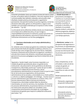 44
transmitir prioridades claras que ordenen la tarea de toda la unidad
escolar; se focalizan sobre lo académico. Para esto requieren de un
currículo estable, bien definido, ordenado, estructurado y bien
diseñado; instalan prácticas de evaluación y seguimiento
permanente. Esto permite localizar los puntos urgentes y tomar las
decisiones adecuadas, genera un clima positivo y seguro como
también una comunidad ordenada que se expresa en altos niveles
de cohesión... ” (p. 87).
La articulación de los diferentes ámbitos devela una mirada basada
en la mejora de la calidad educativa, sin que recaiga su
responsabilidad únicamente en el directivo, puesto que entran en
juego elementos del ambiente y del entorno institucional, que
interactúan directamente con los fines pedagógicos.
3.2. Funciones relacionadas con el campo administrativo y
financiero
Se entiende como el campo que genera las condiciones requeridas
para el desarrollo fluido de la gestión académica y directiva. Es a
través de ésta como se logra que los recursos físicos, materiales,
humanos y financieros de la institución se organicen, coordinen y
articulen de la manera más eficiente y racional para que puedan
generarse los procesos pedagógicos que lleven al desarrollo de los
estudiantes.
Siguiendo a Sander (1996) estas funciones responden a un
modelo de gestión que pretende ubicar a la gestión de las
instituciones educativas dentro de los parámetros de eficiencia,
transparencia y efectividad, puesto que “a pesar de que no debe
subestimarse la calidad del proceso técnicos y de los
procedimientos administrativos es necesario insistir en que la razón
de ser de la estructura organizativa y de los procesos
administrativos de las escuelas y universidades es su misión política
y cultural y su objetivo pedagógico. Sin embargo... muchas veces el
proceso administrativo para alcanzarlos es un factor crítico. Si el
proceso administrativo falla en términos de eficiencia,
transparencia y efectividad, también fallan los elementos
mencionados, así como los servicios y los resultados. Por lo tanto
los procesos administrativos, los procesos técnicos y la misión de
las instituciones educativas deben ser concebidos como
componentes estrechamente articulados de un paradigma
comprensivo de gestión para mejorar la calidad de la educación
para todos.” (7)
3. Decidir-Desarrollar: el
pensamiento estratégico y
sistémico es crucial para lograr
una articulación entre lo
deseable, lo posible, lo
analizado, lo decidido, y lo
diseñado y lo acordado.
Supone conducir y articular los
distintos programas, objetivos
y proyectos hacia buen puerto
y en tiempo oportuno.
4. Monitorear- evaluar: en la
perspectiva del seguimiento a
los procesos, la capacidad para
promover evaluaciones que
provean de información sobre
los procesos para la toma de
decisiones.
Estas competencias, se ven
articuladas a cada uno de los
campos de gestión, al
considerar funciones
específicas en cada uno tales
como:
Desde la planeación de los
procesos
- Planeación, organización y
proyección institucional
- Evaluación de la planeación
- Articulación entre los
procesos de evaluación, su
ejecución, alcance y
desarrollo.
 