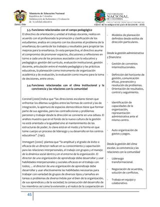 45
3.3. Funciones relacionadas con el campo pedagógico
El directivo da orientación y unidad al trabajo docente, realiza en
acuerdo con el profesorado la promoción y clasificación de los
estudiantes; analiza en conjunto con los docentes el problema de la
enseñanza; da cuenta de los trabajos y resultados para propiciar las
mejoras para la enseñanza. En esta perspectiva, el directivo asume
el compromiso de promover espacios, discusiones y reflexiones en
torno a cada una de los procesos asociados con lo educativo y
pedagógico: gestión del currículo, evaluación institucional, gestión
docente, articulación entre el modelo pedagógico y las prácticas
educativas, la planeación como instrumento de organización
académica y de evaluación, la evaluación como insumo para la toma
de decisiones, entre otros.
3.4.Funciones relacionadas con el clima institucional y la
convivencia y las relaciones con la comunidad
Coronel (2000) indica que “las direcciones escolares tienen que
enfrentar los dilemas surgidos entre las formas de control y las de
integración, la apertura de espacios democráticos tiene que formar
parte de sus agendas, pero las contradicciones y problemas
persisten y trabajar desde la dirección se convierte en una odisea. El
análisis muestra que en el fondo de la nueva cultura de la gestión
no está orientado a la igualdad sino al mantenimiento de las
estructuras de poder, lo clave está en el modo y la forma en que
tome cuerpo un proceso de liderazgo y su desarrollo en los centros
educativos”. (190).
Immegart (2000) plantea que “la amplitud y el grado de éxito o
eficacia de un director radican en su conocimiento y capacitación
para las relaciones interpersonales, el trabajo con grupos y el manejo
de la dinámica social dentro y en el entorno de la organización. El
director de una organización de aprendizaje debe desarrollar y usar
habilidades interpersonales y sociales eficaces en el trabajo con
todos; ... el director de una organización de aprendizaje debe
desarrollar y usar efectivamente las habilidades necesarias para
trabajar con variedad de grupos de diversos tipos y tamaños en
tareas o problemas de diversa índole por el bien de la organización,
de sus aprendices y de la sociedad; la consecución del desarrollo de
los miembros así como la extensión y el realce de la cooperación en
- Modelos de planeación
definidos desde estilos de
dirección particulares.
Desde la gestión administrativa
y financiera:
- Gestión de convenios
interinstitucionales.
- Definición del horizonte de
gestión, comunicación
eficaz, prevención y
resolución de problemas.
- Orientación de resultados,
control y seguimiento.
- identificación de
capacidades de la
organización,
representación
administrativa ante el
mismo centro.
- Auto organización de
gastos y pagos.
Desde la gestión del clima
escolar, la convivencia y las
relaciones con la comunidad
- Liderazgo
transformacional.
- Negociación de acuerdos,
solución de conflictos.
- Trabajo en equipo y
colaborativo.
 