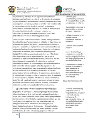 46
los problemas y el trabajo de una organización son factores
decisivos para la eficacia y el éxito de su director, los directores de
organizaciones educativas deberían ser conscientes de que el cómo
se comportan, sus valores, su ética, su carácter y por otro toro lado
el cómo trabajan con los demás es esencial” (p. 63), estas
características favorecen una cultura de calidad, en la medida que
los proyectos institucionales involucran personas con
características diversas, quienes en sus interacciones crean
ambientes con relaciones afectivas y profesionales.
La mirada sobre las funciones desde la calidad, Pérez y Hernández
(2000) señalan que “un centro será de calidad si en él participan los
profesores, los alumnos, los padres y la comunidad educativa en su
conjunto y todos ellos, se implican en la consecución de cambios que
mejoren su funcionamiento y resultados, y el directivo es el máximo
responsable de fomentar, velar y supervisar esa participación”.
(1024). Al mismo tiempo, estos autores indican que “el éxito del
líder depende de su estilo personal y de las características
concretas de la situación donde desarrolla sus funciones. Hay dos
elementos que preocupan a los directores de un centro: el
rendimiento académico de los alumnos y el clima entre los miembros
de la comunidad educativa, sobre estos dos aspectos ha de
centrarse el mejoramiento, los programas de la mejora y la eficacia
escolar deben buscar un directivo que sea capaz de unir a la
comunidad en torno al rendimiento de los alumnos... Se mantiene
la idea de que la dirección es el factor más importante de mejora de
la eficacia escolar y uno de los más decisivos para su desarrollo y
éxito”. (1032). Ligado a lo anterior, se propone la importancia de
establecer una relación con el contexto, de modo, que tanto la
institución como la comunidad se beneficien mutuamente.
3.5. Las funciones relacionadas con el compromiso social
En palabras de Gairin (2000), “la misión principal de los centros
educativos ha de ser la de contribuir a la mejora de la sociedad a
través de la formación de ciudadanos libres, críticos y responsables;
también del conocimiento de las especiales características que les
configuran como organizaciones que hacen diferencia a la
ambigüedad de metas, la existencia de tecnologías poco
desarrolladas, la variedad de destinatarios y de las dificultades
añadidas del contexto neoliberal que potencia valores como el
individualismo. El centro educativo que aprende debe ser
- Estímulo, guía,
concertación y ampliación
de redes de trabajo para la
convergencia de actores.
- Capacidad para convocar a
la comunidad en función
de metas y objetivos.
- Cuidado de las relaciones
armónicas entre
estudiantes, maestros y
directivos.
- Selección e inducción de
procesos
- Apoyo de la familia, la
asociación de padres de
padres y otras instituciones
con la escuela, dinamizar la
comunidad educativa.
- Capacidad para recoger y
analizar los intereses y
aportaciones de la
comunidad para la
búsqueda de estrategias
de comunicación y
colaboración.
Desde el compromiso social
- Asumir el desafío ético y
político en cuanto a
inequidad social, proyectar
y recrear la cultura
institucional de
representación frente a la
comunidad educativa en
coordinación con otros
servicios donde el
directivo.
 