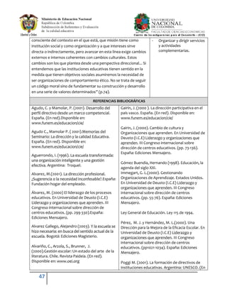 47
consciente del contexto en el que está, que misión tiene como
institución social y como organización y a que intereses sirve
directa o indirectamente, pero avanzar en esta línea exige cambios
externos e internos coherentes con cambios culturales. Estos
cambios son los que plantea desde una perspectiva direccional... Si
entendemos que las instituciones educativas tienen sentido en la
medida que tienen objetivos sociales asumiremos la necesidad de
ser organizaciones de comportamiento ético. No se trata de seguir
un código moral sino de fundamentar su construcción y desarrollo
en una serie de valores determinados” (p.74).
- Organizar y dirigir servicios
y actividades
complementarias.
REFERENCIAS BIBLIOGRÁFICAS
Agudo, C. y Mamolar, P. (2001). Desarrollo del
perfil directivo desde un marco competencial.
España. (En red).Disponible en:
www.funem.es/educacion/cie/
Agudo C., Mamolar P. ( 2001).Memorias del
Seminario: La dirección y la calidad Educativa.
España. (En red). Disponible en:
www.funem.es/educacion/cie/
Aguerrondo, I. (1996). La escuela transformada:
una organización inteligente y una gestión
efectiva. Argentina: Troquel.
Alvarez, M.(2001). La dirección profesional.
¿Sugerencia o la necesidad inconfesable?.España:
Fundación hogar del empleado.
Álvarez, M. (2000) El liderazgo de los procesos
educativos. En Universidad de Deusto (I.C.E)
Liderazgo y organizaciones que aprenden. III
Congreso internacional sobre dirección de
centros educativos. (pp. 299-330).España:
Ediciones Mensajero.
Alvarez Gallego, Alejandro (2003). Y la escuela se
hizo necesaria: en busca del sentido actual de la
escuela. Bogotá: Ediciones Magisterio.
Alvariño, C., Arzola, S., Brunner, J.
(2000).Gestión escolar: Un estado del arte de la
literatura. Chile. Revista Paideia. (En red).
Disponible en: www.oei.org
Gairín, J. (2000 ). La dirección participativa en el
país vasco. España. (En red). Disponible en:
www.funem.es/educacion/cie/
Gairin, J. (2000). Cambio de cultura y
Organizaciones que aprenden. En Universidad de
Deusto (I.C.E) Liderazgo y organizaciones que
aprenden. III Congreso internacional sobre
dirección de centros educativos. (pp. 73-136).
España: Ediciones Mensajero.
Gómez Buendía, Hernando (1998). Educación, la
agenda del siglo XXI.
Immegart, G. L.(2000). Gestionando
Organizaciones de Aprendizaje. Estados Unidos.
En Universidad de Deusto (I.C.E) Liderazgo y
organizaciones que aprenden. III Congreso
internacional sobre dirección de centros
educativos. (pp. 55-76). España: Ediciones
Mensajero.
Ley General de Educación. Ley 115 de 1994.
Pérez, M. J. y Hernández, M. L.(2000). Una
Dirección para la Mejora de la Eficacia Escolar. En
Universidad de Deusto (I.C.E) Liderazgo y
organizaciones que aprenden. III Congreso
internacional sobre dirección de centros
educativos. (pp1021-1034). España: Ediciones
Mensajero.
Poggi M. (2001). La formación de directivos de
instituciones educativas. Argentina: UNESCO. (En
 