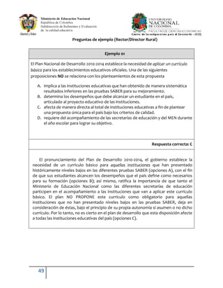 49
Preguntas de ejemplo (Rector/Director Rural)
Ejemplo 01
El Plan Nacional de Desarrollo 2010-2014 establece la necesidad de aplicar un currículo
básico para los establecimientos educativos oficiales. Una de las siguientes
proposiciones NO se relaciona con los planteamientos de esta propuesta
A. implica a las instituciones educativas que han obtenido de manera sistemática
resultados inferiores en las pruebas SABER para su mejoramiento.
B. determina los desempeños que debe alcanzar un estudiante en el país,
articulado al proyecto educativo de las instituciones.
C. afecta de manera directa al total de instituciones educativas a fin de plantear
una propuesta única para el país bajo los criterios de calidad.
D. requiere del acompañamiento de las secretarías de educación y del MEN durante
el año escolar para lograr su objetivo.
Respuesta correcta: C
El pronunciamiento del Plan de Desarrollo 2010-2014, el gobierno establece la
necesidad de un currículo básico para aquellas instituciones que han presentado
históricamente niveles bajos en las diferentes pruebas SABER (opciones A), con el fin
de que sus estudiantes alcancen los desempeños que el país define como necesarios
para su formación (opciones B); así mismo, ratifica la importancia de que tanto el
Ministerio de Educación Nacional como las diferentes secretarías de educación
participen en el acompañamiento a las instituciones que van a aplicar este currículo
básico. El plan NO PROPONE este currículo como obligatorio para aquellas
instituciones que no han presentado niveles bajos en las pruebas SABER, deja en
consideración de éstas, bajo el principio de su propia autonomía si asumen o no dicho
currículo. Por lo tanto, no es cierto en el plan de desarrollo que esta disposición afecte
a todas las instituciones educativas del país (opciones C).
 