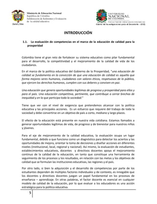 5
INTRODUCCIÓN
1.1. La evaluación de competencias en el marco de la educación de calidad para la
prosperidad
Colombia tiene el gran reto de fortalecer su sistema educativo como pilar fundamental
para el desarrollo, la competitividad y el mejoramiento de la calidad de vida de los
ciudadanos.
En el marco de la política educativa del Gobierno de la Prosperidad, “una educación de
calidad se fundamenta en la convicción de que una educación de calidad es aquella que
forma mejores seres humanos, ciudadanos con valores éticos, respetuosos de lo público,
que ejercen los derechos humanos, cumplen con sus deberes y conviven en paz.
Una educación que genera oportunidades legítimas de progreso y prosperidad para ellos y
para el país. Una educación competitiva, pertinente, que contribuye a cerrar brechas de
inequidad y en la que participa toda la sociedad.”
Tiene que ver con el nivel de exigencia que pretendemos alcanzar con la política
educativa y las principales acciones. Es un esfuerzo que requiere del trabajo de toda la
sociedad y debe convertirse en un objetivo de país a corto, mediano y largo plazos.
El efecto de la educación está presente en nuestra vida cotidiana. Estamos llamados a
generar oportunidades legítimas de vida, de progreso y de bienestar para nuestros niños
y jóvenes.
Para el eje de mejoramiento de la calidad educativa, la evaluación ocupa un lugar
fundamental, debido a que funciona como un diagnóstico para detectar los aciertos y las
oportunidades de mejora, orientar la toma de decisiones y diseñar acciones en diferentes
niveles (institucional, local, regional y nacional). Así mismo, la evaluación de estudiantes,
establecimientos educativos, docentes y directivos docentes apoya el mejoramiento
continuo de la calidad de la educación, en tanto que constituye una herramienta de
seguimiento de los procesos y los resultados, en relación con las metas y los objetivos de
calidad que se formulan las instituciones educativas, las regiones y el país.
Por otro lado, si bien la adquisición y el desarrollo de competencias por parte de los
estudiantes dependen de múltiples factores individuales y de contexto, es innegable que
los docentes y directivos docentes juegan un papel fundamental en los procesos de
enseñanza – aprendizaje. En otras palabras, el factor docente es esencial en cualquier
modelo de calidad de la educación, por lo que evaluar a los educadores es una acción
estratégica para la política educativa.
 