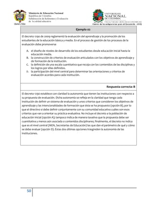 50
Ejemplo 02
El decreto 1290 de 2009 reglamentó la evaluación del aprendizaje y la promoción de los
estudiantes de la educación básica y media. En el proceso de gestión de los procesos de la
evaluación debe promoverse
A. el diseño de niveles de desarrollo de los estudiantes desde educación inicial hasta la
educación media.
B. la construcción de criterios de evaluación articulados con los objetivos de aprendizaje y
de formación de la institución.
C. la definición de una escala cuantitativa que recoja con los contenidos de las disciplinas y
los logros por ellas definidos.
D. la participación del nivel central para determinar las orientaciones y criterios de
evaluación acordes para cada institución.
Respuesta correcta: B
El decreto 1290 establece con claridad la autonomía que tienen las instituciones con respecto a
su propuesta de evaluación. Dicha autonomía se refleja en la claridad que tenga cada
institución de definir un sistema de evaluación y unos criterios que consideren los objetivos de
aprendizaje y las intencionalidades de formación que ésta se ha propuesto (opción B), por lo
que el directivo si debe definir conjuntamente con su comunidad educativa cuáles son esos
criterios que van a orientar su práctica evaluativa. No incluye el decreto a la población de
educación inicial (opción A); tampoco indica de manera taxativa que la propuesta debe ser
cuantitativa y menos aún asociada a contenidos disciplinares; finalmente, el decreto no indica
que es el nivel central (MEN, Secretarías de Educación) las que dan el parámetro de qué y cómo
se debe evaluar (opción D). Éstas dos últimas opciones trasgreden la autonomía de las
instituciones.
 