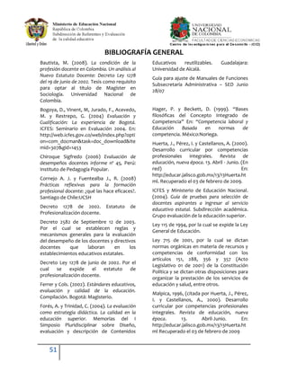 51
BIBLIOGRAFÍA GENERAL
Bautista, M. (2008). La condición de la
profesión docente en Colombia. Un análisis al
Nuevo Estatuto Docente: Decreto Ley 1278
del 19 de junio de 2002. Tesis como requisito
para optar al título de Magíster en
Sociología. Universidad Nacional de
Colombia.
Bogoya, D., Vinent, M, Jurado, F., Acevedo,
M. y Restrepo, G. (2004) Evaluación y
Cualificación: La experiencia de Bogotá.
ICFES: Seminario en Evaluación 2004. En:
http://web.icfes.gov.co/web/index.php?opti
on=com_docman&task=doc_download&Ite
mid=307&gid=1453
Chiroque Sigfredo (2006) Evaluación de
desempeños docentes informe nº 45, Perú:
Instituto de Pedagogía Popular.
Cornejo A. J. y Fuentealba J., R. (2008)
Prácticas reflexivas para la formación
profesional docente: ¿qué las hace eficaces?.
Santiago de Chile:UCSH
Decreto 1278 de 2002. Estatuto de
Profesionalización docente.
Decreto 2582 de Septiembre 12 de 2003.
Por el cual se establecen reglas y
mecanismos generales para la evaluación
del desempeño de los docentes y directivos
docentes que laboran en los
establecimientos educativos estatales.
Decreto Ley 1278 de junio de 2002. Por el
cual se expide el estatuto de
profesionalización docente.
Ferrer y Cols. (2002). Estándares educativos,
evaluación y calidad de la educación.
Compilación. Bogotá: Magisterio.
Forés, A. y Trinidad, C. (2004). La evaluación
como estrategia didáctica. La calidad en la
educación superior. Memorias del I
Simposio Pluridisciplinar sobre Diseño,
evaluación y descripción de Contenidos
Educativos reutilizables. Guadalajara:
Universidad de Alcalá.
Guía para ajuste de Manuales de Funciones
Subsecretaría Administrativa – SED Junio
28/07
Hager, P. y Beckett, D. (1999). “Bases
filosóficas del Concepto Integrado de
Competencia” En: “Competencia laboral y
Educación Basada en normas de
competencia. México:Noriega.
Huerta, J., Pérez, I. y Castellanos, A. (2000).
Desarrollo curricular por competencias
profesionales integrales. Revista de
educación, nueva época. 13. Abril - Junio. (En
red) En:
http://educar.jalisco.gob.mx/13/13Huerta.ht
ml. Recuperado el 03 de febrero de 2009.
ICFES y Ministerio de Educación Nacional.
(2004). Guía de pruebas para selección de
docentes aspirantes a ingresar al servicio
educativo estatal. Subdirección académica.
Grupo evaluación de la educación superior.
Ley 115 de 1994, por la cual se expide la Ley
General de Educación.
Ley 715 de 2001, por la cual se dictan
normas orgánicas en materia de recursos y
competencias de conformidad con los
artículos 151, 288, 356 y 357 (Acto
Legislativo 01 de 2001) de la Constitución
Política y se dictan otras disposiciones para
organizar la prestación de los servicios de
educación y salud, entre otros.
Malpica, 1996, (citada por Huerta, J., Pérez,
I. y Castellanos, A., 2000). Desarrollo
curricular por competencias profesionales
integrales. Revista de educación, nueva
época. 13. Abril-Junio. En:
http://educar.jalisco.gob.mx/13/13Huerta.ht
ml Recuperado el 03 de febrero de 2009
 