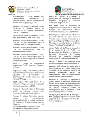 52
Martín-Barbero, J. (2003). Saberes hoy:
Diseminaciones, competencias y
transversalidades. Revista Iberoamericana
de Educación. N.° 32 pp. 17-34. OEI.
Ministerio de Educación Nacional (2006).
Documento 3. Estándares Básicos de
Competencias en Lenguaje, Matemáticas,
Ciencias y Ciudadanas.
Ministerio de Educación Nacional. (2006).
Plan Decenal de Educación 2006 – 2016.
Ministerio de Educación Nacional. (2008).
Guía No. 31. Guía Metodológica para la
Evaluación Anual de Desempeño Laboral.
Ministerio de Educación Nacional. (2008).
Guía de Autoevaluación para el
mejoramiento institucional.
Ministerio de Educación Nacional. (2005).
Guía Nº 10. Guía metodológica para la
evaluación de periodo de prueba de docentes
y directivos docentes.
Navío, A. (2005). Las competencias
profesionales del formador. España:
Octaedro.
Noguera, C. (2003). Las políticas para el
mejoramiento de la calidad de la educación:
¿Igualdad de Oportunidades o
Discriminación? Revista colombiana de
educación Nº 44 pp 29-30.
OCDE. (2006). PISA 2006 Marco de la
evaluación. Programa para la Evaluación
Internacional de Alumnos: OCDE.
Pereda, S. y Berrocal, F. (2005). Técnicas de
gestión de recursos humanos por
competencias. Madrid: Ramón Areces.
Posada, R. (2004). Formación superior
basada en competencias,
interdisciplinariedad y trabajo autónomo
del estudiante. Revista Iberoamericana de
Educación. En:
http://www.rieoei.org/edu_sup22.htm.
Recuperado el 16 de enero de 2009.
Prieto, M., Gonzalez, A. y Miranda, J.
(2005). Área de Tecnología e Informática.
Propuesta Pedagógica y Estándares
Curriculares. Bogotá: CITED.
San Martín Víctor R. Formación en
competencias: el desafío de la educación
Superior en Iberoamérica, Revista
Iberoamericana de educación, pp 1-8 Chile.
Schulmeyer, A. (2002). Estado actual de la
evaluación docente en trece países de
América Latina. Trabajo presentado a la
Conferencia Regional “El Desempeño de los
Maestros en América Latina y el Caribe:
Nuevas Prioridades”, Brasilia, Brasil.
Vargas, A., Bernal, G., Pérez, L. M., Aguirre,
E. y Castro, Y. (2009). Perfiles por
Competencias de Directivos Docentes y
Docentes. Documento de Trabajo.
Ministerio de Educación Nacional.
Subdirección de Estándares y Evaluación.
Vargas, F. (2004). 40 preguntas sobre
competencia laboral. Montevideo: Cinterfor.
Velásquez M,T; Novoa M, Maldonado R,
Rojas M & Bravo M,F (2006). Evaluación de
la calidad de la educación, Facultad de
Ciencias Económicas, Centro de
Investigaciones para el Desarrollo-CID-
Universidad Nacional de Colombia.
Velásquez M.T., González, F. y Rodríguez, A.
(2006). Perfiles y resultados obtenidos en
prueba escrita para la segunda convocatoria
de docentes y directivos docentes. Facultad
de Ciencias Económicas, Centro de
Investigaciones para el Desarrollo – CID.
Universidad Nacional de Colombia.
Velásquez, M.T., Novoa, M.A. & Mayorga,
M.R. (2006). La organización escolar: punto
de partida de la evaluación de los docentes.
Innovar 16(28), 93-110.
 