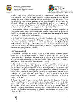 6
Se espera que la evaluación de docentes y directivos docentes haga parte de una cultura
de la evaluación, capaz de generar cambios positivos en los procesos educativos. Sólo así
podrá proporcionar información valiosa para que las instituciones fortalezcan su gestión
con planes de mejoramiento ajustados a sus particularidades, las secretarías de
educación definan sus prioridades de capacitación docente para impulsar el
mejoramiento en sus entidades territoriales, y el Ministerio de Educación Nacional diseñe
políticas de gestión de la calidad que respondan a las necesidades del país.
La evaluación de docentes y directivos docentes comprende diferentes momentos: el
concurso de méritos para la provisión de cargos vacantes, la evaluación de período de
prueba, la evaluación anual de desempeño y la evaluación de competencias (para
reubicación y ascenso en el escalafón docente).
La Evaluación de Competencias tiene como objetivo “Establecer sobre bases objetivas
cuáles docentes y directivos docentes deben permanecer en el mismo grado y nivel
salarial o ser ascendidos, reubicados en el nivel salarial siguiente...” (Art. 28, Estatuto de
Profesionalización Docente). En este sentido, la evaluación de competencias constituye
un mecanismo para dinamizar la carrera docente, al motivar a los profesionales de la
educación para el mejoramiento continuo.
1.2. Fundamento legal
La calidad de la educación en Colombia ha sido de interés para los diferentes actores
educativos, las comunidades académicas, y los entes gubernamentales y políticos. La
Constitución Política consagra la educación como un derecho de las personas y delega
al Estado la responsabilidad de asegurar su prestación eficiente (Art. 365), así como de
inspeccionar y vigilar los procesos de enseñanza (Art. 189).
La Ley 115 de 1994 -Ley General de Educación- concibe que “La educación es un
proceso de formación permanente, personal, cultural y social que se fundamenta en
una concepción integral de la persona humana, de su dignidad, de sus derechos y de
sus deberes. (…) Señala las normas generales para regular el Servicio Público de la
Educación que cumple una función social acorde con las necesidades e intereses de las
personas, de la familia y de la sociedad.” (Art. 1º) Regula la prestación del servicio
educativo en Colombia, estableciendo mecanismos que garanticen la calidad de la
educación (Art. 4).
El Decreto Ley 1278 de 2002 -Estatuto de Profesionalización Docente- define las
relaciones del Estado con los docentes, “… garantizando que la docencia sea ejercida
por educadores idóneos, partiendo del reconocimiento de su formación, experiencia,
desempeño y competencias como los atributos esenciales que orientan todo lo
referente al ingreso, permanencia, ascenso y retiro del servidor docente y buscando
con ello una educación con calidad y un desarrollo y crecimiento profesional de los
docentes.” (Art. 1º).
 