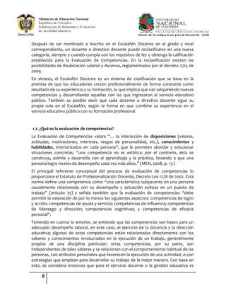 8
Después de ser nombrado e inscrito en el Escalafón Docente en el grado y nivel
correspondiente, un docente o directivo docente puede reclasificarse en una nueva
categoría, siempre y cuando cumpla con los requisitos de ley y obtenga la calificación
establecida para la Evaluación de Competencias. En la reclasificación existen las
posibilidades de Reubicación salarial y Ascenso, reglamentados por el decreto 2715 de
2009.
En síntesis, el Escalafón Docente es un sistema de clasificación que se basa en la
premisa de que los educadores crecen profesionalmente de forma constante como
resultado de su experiencia y su formación, lo que implica que van adquiriendo nuevas
competencias y desarrollando aquellas con las que ingresaron al servicio educativo
público. También es posible decir que cada docente o directivo docente sigue su
propia ruta en el Escalafón, según la forma en que combine su experiencia en el
servicio educativo público con su formación profesional.
1.2. ¿Qué es la evaluación de competencias?
La Evaluación de Competencias valora “… la interacción de disposiciones (valores,
actitudes, motivaciones, intereses, rasgos de personalidad, etc.), conocimientos y
habilidades, interiorizados en cada persona”, que le permiten abordar y solucionar
situaciones concretas; “una competencia no es estática; por el contrario, ésta se
construye, asimila y desarrolla con el aprendizaje y la práctica, llevando a que una
persona logre niveles de desempeño cada vez más altos.” (MEN, 2008, p. 13.)
El principal referente conceptual del proceso de evaluación de competencias lo
proporciona el Estatuto de Profesionalización Docente, Decreto Ley 1278 de 2002. Esta
norma define una competencia como “una característica subyacente en una persona
causalmente relacionada con su desempeño y actuación exitosa en un puesto de
trabajo” (artículo 35) y señala también que la evaluación de competencias “debe
permitir la valoración de por lo menos los siguientes aspectos: competencias de logro
y acción; competencias de ayuda y servicio; competencias de influencia; competencias
de liderazgo y dirección; competencias cognitivas; y competencias de eficacia
personal”.
Teniendo en cuenta lo anterior, se entiende que las competencias son bases para un
adecuado desempeño laboral, en este caso, el ejercicio de la docencia y la dirección
educativa; algunas de estas competencias están relacionadas directamente con los
saberes y conocimientos involucrados en la ejecución de un trabajo, generalmente
propios de una disciplina particular; otras competencias, por su parte, son
independientes de tales saberes y se relacionan con el comportamiento habitual de las
personas, con atributos personales que favorecen la ejecución de una actividad, o con
estrategias que emplean para desarrollar su trabajo de la mejor manera. Con base en
esto, se considera entonces que para el ejercicio docente o la gestión educativa es
 