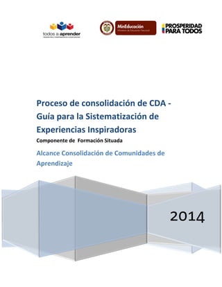 Proceso de consolidación de CDA Guía para la Sistematización de
Experiencias Inspiradoras
Componente de Formación Situada

Alcance Consolidación de Comunidades de
Aprendizaje

2014

 