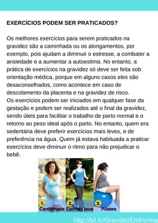 EXERCÍCIOS PODEM SER PRATICADOS?
Os melhores exercícios para serem praticados na
gravidez são a caminhada ou os alongamentos, por
exemplo, pois ajudam a diminuir o estresse, a combater a
ansiedade e a aumentar a autoestima. No entanto, a
prática de exercícios na gravidez só deve ser feita sob
orientação médica, porque em alguns casos eles são
desaconselhados, como acontece em caso de
descolamento da placenta e na gravidez de risco.
Os exercícios podem ser iniciados em qualquer fase da
gestação e podem ser realizados até o final da gravidez,
sendo úteis para facilitar o trabalho de parto normal e o
retorno ao peso ideal após o parto. No entanto, quem era
sedentária deve preferir exercícios mais leves, e de
preferência na água. Quem já estava habituada a praticar
exercícios deve diminuir o ritmo para não prejudicar o
bebê.
http://bit.ly/GravidezEmForma
 