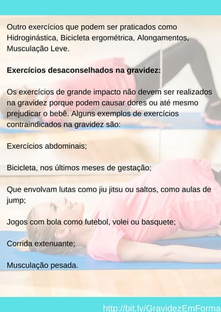 Outro exercícios que podem ser praticados como
Hidroginástica, Bicicleta ergométrica, Alongamentos,
Musculação Leve.
Exercícios desaconselhados na gravidez:
Os exercícios de grande impacto não devem ser realizados
na gravidez porque podem causar dores ou até mesmo
prejudicar o bebê. Alguns exemplos de exercícios
contraindicados na gravidez são:
Exercícios abdominais;
Bicicleta, nos últimos meses de gestação;
Que envolvam lutas como jiu jitsu ou saltos, como aulas de
jump;
Jogos com bola como futebol, volei ou basquete;
Corrida extenuante;
Musculação pesada.
http://bit.ly/GravidezEmForma
 