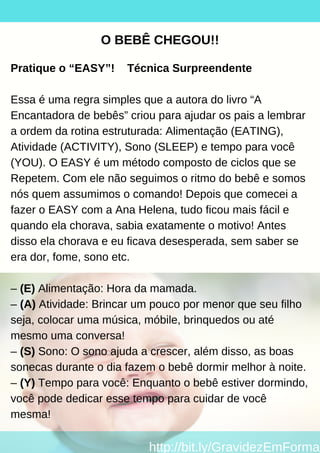 O BEBÊ CHEGOU!!
Pratique o “EASY”! Técnica Surpreendente
Essa é uma regra simples que a autora do livro “A
Encantadora de bebês” criou para ajudar os pais a lembrar
a ordem da rotina estruturada: Alimentação (EATING),
Atividade (ACTIVITY), Sono (SLEEP) e tempo para você
(YOU). O EASY é um método composto de ciclos que se
Repetem. Com ele não seguimos o ritmo do bebê e somos
nós quem assumimos o comando! Depois que comecei a
fazer o EASY com a Ana Helena, tudo ficou mais fácil e
quando ela chorava, sabia exatamente o motivo! Antes
disso ela chorava e eu ficava desesperada, sem saber se
era dor, fome, sono etc.
– (E) Alimentação: Hora da mamada.
– (A) Atividade: Brincar um pouco por menor que seu filho
seja, colocar uma música, móbile, brinquedos ou até
mesmo uma conversa!
– (S) Sono: O sono ajuda a crescer, além disso, as boas
sonecas durante o dia fazem o bebê dormir melhor à noite.
– (Y) Tempo para você: Enquanto o bebê estiver dormindo,
você pode dedicar esse tempo para cuidar de você
mesma!
http://bit.ly/GravidezEmForma
 