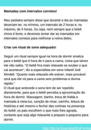 Mamadas com intervalos corretos!
Meu pediatra sempre disse que durante o dia as mamadas
deveriam ter, no mínimo, um intervalo de 2 horas e, no
máximo, de 4 horas. Ou seja, nem sempre que o bebê
chora é fome, e devemos tentar dar as mamadas em
intervalos corretos para melhorar a rotina deles.
Criar um ritual de sono adequado!
Seguir um ritual sempre igual na hora de dormir sinaliza
para o bebê que é hora de ir para a cama, coisa que talvez
ele não saiba. “O bebê fica mais relaxado se souber o que
vai acontecer”, diz a especialista em sono infantil Jodi
Mindell. “Quanto mais relaxado ele estiver, mais provável
será que ele vá para a cama sem problemas e durma
rápido.”
O ritual que antecede o sono tem de ser repetido
diariamente, para que o bebê perceba a aproximação da
hora de dormir. Massagem, banho, troca de fralda e
mamada à meia-luz, canção de ninar, carinho, leitura de
histórias e até mesmo o fechar das cortinas na presença
do bebê: os pais escolhem o que mais lhes agrada,
contanto que seja algo relaxante e prepare o pequeno para
dormir.
http://bit.ly/GravidezEmForma
 
