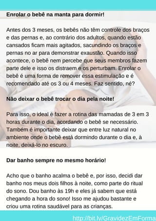 Enrolar o bebê na manta para dormir!
Antes dos 3 meses, os bebês não têm controle dos braços
e das pernas e, ao contrário dos adultos, quando estão
cansados ficam mais agitados, sacundindo os braços e
pernas no ar para demonstrar exaustão. Quando isso
acontece, o bebê nem percebe que seus membros fazem
parte dele e isso os distraem e os perturbam. Enrolar o
bebê é uma forma de remover essa estimulação e é
recomendado até os 3 ou 4 meses. Faz sentido, né?
Não deixar o bebê trocar o dia pela noite!
Para isso, o ideal é fazer a rotina das mamadas de 3 em 3
horas durante o dia, acordando o bebê se necessário.
Também é importante deixar que entre luz natural no
ambiente onde o bebê está dormindo durante o dia e, à
noite, deixá-lo no escuro.
Dar banho sempre no mesmo horário!
Acho que o banho acalma o bebê e, por isso, decidi dar
banho nos meus dois filhos à noite, como parte do ritual
do sono. Dou banho às 19h e eles já sabem que está
chegando a hora do sono! Isso me ajudou bastante e
criou uma rotina saudável para as crianças.
http://bit.ly/GravidezEmForma
 