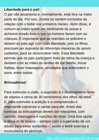 Liberdade para o pai!
O pai não amamenta e, normalmente, está fora na maior
parte do dia. Por isso, muitos se sentem excluídos da
relação com o bebê nos primeiros meses. Além disso, é
comum as mães terem um sentimento de posse e
acharem errado tudo o que os homens fazem com as
crianças. É importante que as mamães se policiem e
deixem os pais agir com mais liberdade, pois os filhos
precisam ser expostos às diferentes maneiras de serem
cuidados, para se desenvolver bem. Essa liberdade
permite que os pais participem mais da rotina da criança e
dividam com as mães as tarefas de dar banho, trocar
fraldas, fazer massagens, atividades que antecedem o
sono, entre outras.
Brincadeiras!
Para estimular a visão, a sugestão é o deslocamento lento
de objetos a cerca de 30 centímetros dos olhos do bebê.
E, para estimular a audição e a compreensão é
importante conversar e cantar para ele. Antes das
sonecas as brincadeiras devem ser relaxantes, com
carinho, massagens e canções de ninar. Uma boa opção
é deixá-lo de bruços – sempre com a supervisão de um
adulto para evitar acidentes –, assim o bebê exercita a
musculatura do pescoço.
http://bit.ly/GravidezEmForma
 