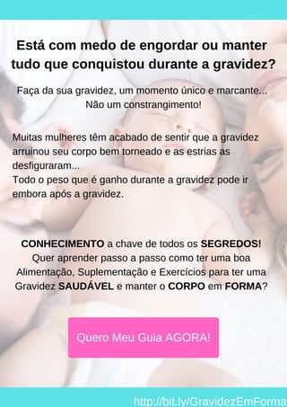 Está com medo de engordar ou manter
tudo que conquistou durante a gravidez?
Faça da sua gravidez, um momento único e marcante...
Não um constrangimento!
Muitas mulheres têm acabado de sentir que a gravidez
arruinou seu corpo bem torneado e as estrias as
desfiguraram...
Todo o peso que é ganho durante a gravidez pode ir
embora após a gravidez.
CONHECIMENTO a chave de todos os SEGREDOS!
Quer aprender passo a passo como ter uma boa
Alimentação, Suplementação e Exercícios para ter uma
Gravidez SAUDÁVEL e manter o CORPO em FORMA?
Quero Meu Guia AGORA!
http://bit.ly/GravidezEmForma
 