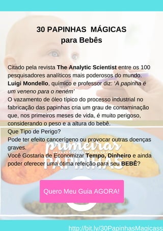 Citado pela revista The Analytic Scientist entre os 100
pesquisadores analíticos mais poderosos do mundo.
Luigi Mondello, químico e professor diz: ‘A papinha é
um veneno para o neném’
O vazamento de óleo típico do processo industrial no
fabricação das papinhas cria um grau de contaminação
que, nos primeiros meses de vida, é muito perigoso,
considerando o peso e a altura do bebê.
Que Tipo de Perigo?
Pode ter efeito cancerígeno ou provocar outras doenças
graves.
Você Gostaria de Economizar Tempo, Dinheiro e ainda
poder oferecer uma ótima refeição para seu BEBÊ?
30 PAPINHAS MÁGICAS
para Bebês
Quero Meu Guia AGORA!
http://bit.ly/30PapinhasMagicass
 