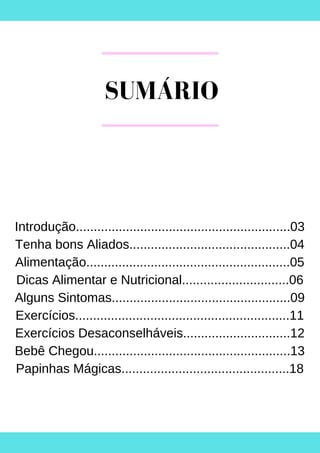 SUMÁRIO
Introdução............................................................03
Tenha bons Aliados.............................................04
Alimentação.........................................................05
Dicas Alimentar e Nutricional..............................06
Alguns Sintomas..................................................09
Exercícios............................................................11
Exercícios Desaconselháveis..............................12
Bebê Chegou.......................................................13
Papinhas Mágicas...............................................18
 