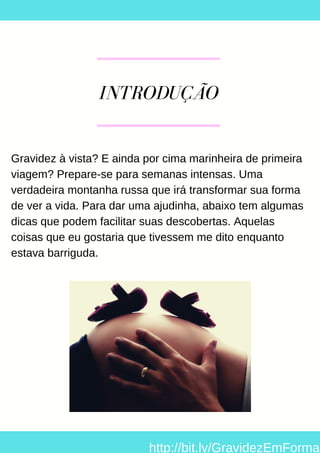 INTRODUÇÃO
Gravidez à vista? E ainda por cima marinheira de primeira
viagem? Prepare-se para semanas intensas. Uma
verdadeira montanha russa que irá transformar sua forma
de ver a vida. Para dar uma ajudinha, abaixo tem algumas
dicas que podem facilitar suas descobertas. Aquelas
coisas que eu gostaria que tivessem me dito enquanto
estava barriguda.
http://bit.ly/GravidezEmForma
 